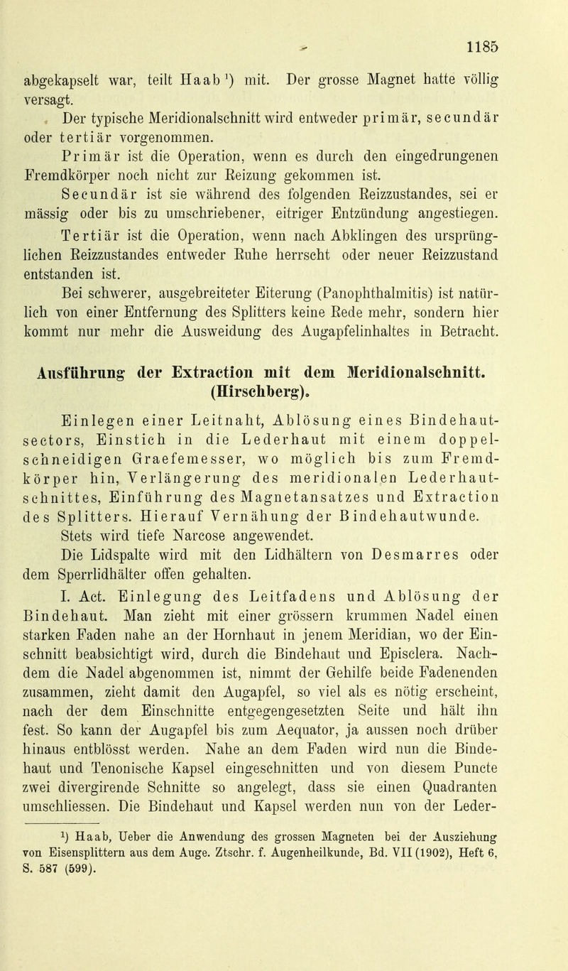 abgekapselt war, teilt Haabmit. Der grosse Magnet hatte völlig versagt. , Der typische Meridionalschnitt wird entweder primär, secundär oder tertiär vorgenommen. Primär ist die Operation, wenn es dm'ch den eingedrungenen Fremdkörper noch nicht zur Eeizung gekommen ist. Secundär ist sie während des folgenden Eeizzustandes, sei er massig oder bis zu umschriebener, eitriger Entzündung angestiegen. Tertiär ist die Operation, wenn nach Abklingen des ursprüng- Hchen Eeizzustandes entweder Euhe herrscht oder neuer Eeizzustand entstanden ist. Bei schwerer, ausgebreiteter Eiterung (Panophthalmitis) ist natür- lich von einer Entfernung des SpHtters keine Eede mehr, sondern hier kommt nur mehr die Ausweidung des Augapfelinhaltes in Betracht. Ausführung der Extraction mit dem Meridionalschnitt. (Hirschberg)o Einlegen einer Leitnaht, Ablösung eines Bindehaut- sectors, Einstich in die Lederhaut mit einem doppel- schneidigen Graefemesser, wo möglich bis zum Fremd- körper hin, Verlängerung des meridionalen Lederhaut- schnittes, Einführung des Magnetansatzes und Extraction des Splitters. Hierauf Yernähung der Bindehautwunde. Stets wird tiefe Narcose angewendet. Die Lidspalte wird mit den Lidhältern von Desmarres oder dem Sperrlidhälter offen gehalten. 1. Act. Einlegung des Leitfadens und Ablösung der Bindehaut. Man zieht mit einer grössern krummen Nadel einen starken Faden nahe an der Hornhaut in jenem Meridian, wo der Ein- schnitt beabsichtigt wird, durch die Bindehaut und Episclera. Nach- dem die Nadel abgenommen ist, nimmt der Gehilfe beide Fadenenden zusammen, zieht damit den Augapfel, so viel als es nötig erscheint, nach der dem Einschnitte entgegengesetzten Seite und hält ihn fest. So kann der Augapfel bis zum Aequator, ja aussen noch drüber hinaus entblösst werden. Nahe an dem Faden wird nun die Binde- haut und Tenonische Kapsel eingeschnitten und von diesem Puncte zwei divergirende Schnitte so angelegt, dass sie einen Quadranten umschliessen. Die Bindehaut und Kapsel werden nun von der Leder- 1) Ha ab, lieber die Anwendung des grossen Magneten bei der Ausziehimg von Eisensplittern aus dem Auge. Ztschr. f. Augenheilkunde, Bd. VII (1902), Heft 6, S. 587 (599).
