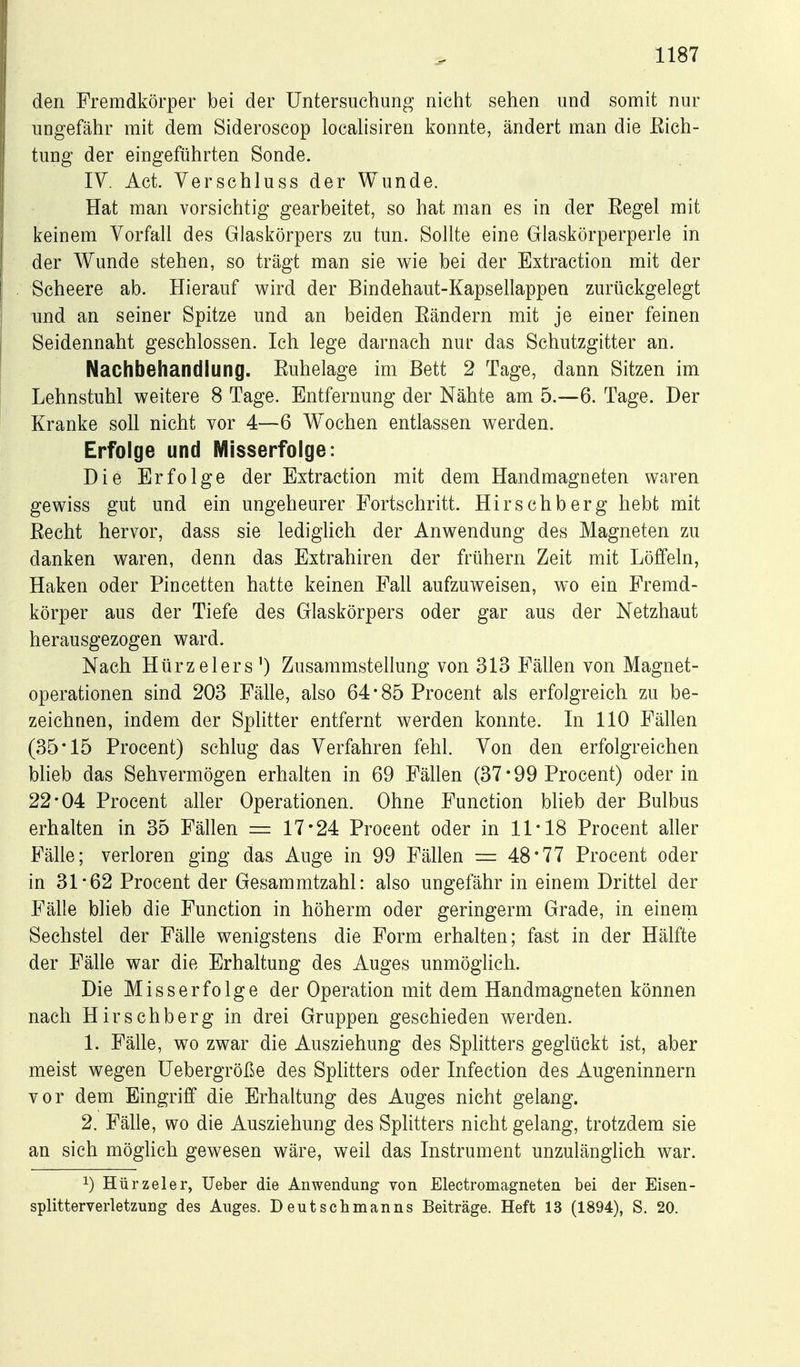 den Fremdkörper bei der Untersuchung nicht sehen und somit nur ungefähr mit dem Sideroscop locahsiren konnte, ändert man die Eich- tung der eingeführten Sonde. IV. Act. Verschluss der Wunde. Hat man vorsichtig gearbeitet, so hat man es in der Eegel mit keinem Vorfall des Glaskörpers zu tun. Sollte eine Glaskörperperle in der Wunde stehen, so trägt man sie wie bei der Extraction mit der Scheere ab. Hierauf wird der Bindehaut-Kapsellappen zurückgelegt und an seiner Spitze und an beiden Eändern mit je einer feinen Seidennaht geschlossen. Ich lege darnach nur das Schutzgitter an. Nachbehandlung. Euhelage im Bett 2 Tage, dann Sitzen im Lehnstuhl weitere 8 Tage. Entfernung der Nähte am 5.—6. Tage. Der Kranke soll nicht vor 4—6 Wochen entlassen werden. Erfolge und Misserfolge: Die Erfolge der Extraction mit dem Handmagneten waren gewiss gut und ein ungeheurer Portschritt. Hirschberg hebt mit Eecht hervor, dass sie ledigüch der Anwendung des Magneten zu danken waren, denn das Extrahiren der frühern Zeit mit Löffeln, Haken oder Pincetten hatte keinen Fall aufzuweisen, wo ein Fremd- körper aus der Tiefe des Glaskörpers oder gar aus der Netzhaut herausgezogen ward. Nach Hürzelers') Zusammstellung von 313 Fällen von Magnet- operationen sind 203 Fälle, also 64*85 Procent als erfolgreich zu be- zeichnen, indem der Splitter entfernt werden konnte. In 110 Fällen (35*15 Procent) schlug das Verfahren fehl. Von den erfolgreichen bheb das Sehvermögen erhalten in 69 Fällen (37*99 Procent) oder in 22*04 Procent aller Operationen. Ohne Function blieb der Bulbus erhalten in 35 Fällen = 17*24 Procent oder in 11*18 Procent aller Fälle; verloren ging das Auge in 99 Fällen = 48*77 Procent oder in 31*62 Procent der Gesammtzahl: also ungefähr in einem Drittel der Fälle blieb die Function in höherm oder geringem! Grade, in einem Sechstel der Fälle wenigstens die Form erhalten; fast in der Hälfte der Fälle war die Erhaltung des Auges unmögHch. Die Miss erfolge der Operation mit dem Handmagneten können nach Hirschberg in drei Gruppen geschieden werden. 1. Fälle, wo zwar die Ausziehung des Splitters geglückt ist, aber meist wegen üebergröße des Splitters oder Infection des Augeninnern vor dem Eingriff die Erhaltung des Auges nicht gelang. 2. Fälle, wo die Ausziehung des Splitters nicht gelang, trotzdem sie an sich mögUch gewesen wäre, weil das Instrument unzulänglich war. 1) Hürzeler, lieber die Anwendung von Electromagneten bei der Eisen- Splitterverletzung des Auges. Deutschmanns Beiträge. Heft 13 (1894), S. 20.