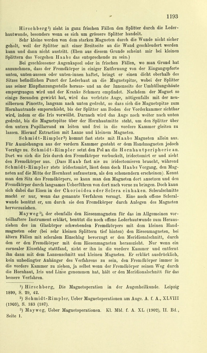 1193 Hirsehbergi) zieht in ganz frischen Fällen den Splitter durch die Leder- hautwimde, besonders wenn es sich um grössere Splitter handelt. Sehr kleine werden von dem starken Magneten durch die Wunde nicht sicher geholt, weil der Splitter mit einer Breitseite an die Wand geschleudert werden kann und dann nicht austritt. (Eben aus diesem Grunde scheint mir bei kleinen Splittern das Vorgehen Haabs das entsprechende zu sein.) Bei geschlossener Augenkapsel oder in frischen Fällen, wo man Grund hat anzunehmen, dass der Fremdkörper in einiger Entfernung von der Eingangspforte unten, unten-aussen oder unten-innen haftet, bringt er einen dicht oberhalb des Sitzes befindlichen Punct der Lederhaut an die Magnetspitze, wobei der Splitter aus seiner Einpflanzungsstelle heraus- und an der Innenseite der Umhüllungshäute emporgezogen wird und der Kranke Schmerz empfindet. Nachdem der Magnet so einige Secunden gewirkt hat, wird das verletzte Auge, nötigenfalls mit der neu- silbernen Pincette, langsam nach unten gedreht, so dass sich die Magnetspitze zum Hornhautrande emporschiebt, bis der Splitter am Boden der Vorderkammer sichtbar wird, indem er die Iris vorwölbt. Darnach wird das Auge noch weiter nach unten gedreht, bis die Magnetspitze über der Hornhautmitte steht, um den Splitter über den untern Pupillarrand zu leiten und frei in die vordere Kammer gleiten zu lassen. Hierauf Extraction mit Lanze und kleinem Magneten. Schmidt-Rimpler^) kommt fast stets mit Haabs Magneten allein aus. Für Ausziehungen aus der vordem Kammer gesteht er dem Handmagneten jedoch Vorzüge zu. Schmidt-Bimpler setzt den Pol an die Hornhautperipherie an. Dort wo sich die Iris durch den Fremdkörper vorbuckelt, iridectomirt er und zieht den Fremdkörper aus. (Dass Ha ab fast nie zu iridectomieren braucht, während Schmidt-Rimpler stets iridectomirt, lässt denn doch Haabs Vorgang, den Mag- neten auf die Mitte der Hornhaut aufzusetzen, als den schonendem erscheinen). Kennt man den Sitz des Fremdkörpers, so kann man den Magneten dort ansetzen und den Fremdkörper durch langsames Ueberführen von dort nach vorne zu bringen. Doch kann sich dabei das Eisen in der Chorioidea oder Sclera einhaken. Scleralschnitte macht er nur, wenn das genannte Verfahren versagt. Eine noch offene Scleral- wunde benützt er, um durch sie den Fremdkörper durch Anlegen des Magneten hervorzuziehen. May weg 2), der ebenfalls den Eiesenmagneten für das im Allgemeinen vor- teilhaftere Instrument erklärt, benützt die noch offene Lederhautwunde zum Heraus- ziehen des im Glaskörper schwebenden Fremdkörpers mit dem kleinen Hand- magneten oder (bei sehr kleinen Splittern tief hinten) den Riesenmagneten, bei ältern Fällen mit scleralem Einschlag bevorzugt er den Meridionalschnitt, durch den er den Fremdkörper mit dem Riesenmagneten herauszieht. Nur wenn ein cornealer Einschlag stattfand, zieht er ihn in die vordere Kammer und entfernt ihn dann mit dem Lanzenschnitt und kleinen Magneten. Er erklärt ausdrücklich, kein unbedingter Anhänger des Verfahrens zu sein, den Fremdkörper immer in die vordere Kammer zu ziehen, ja selbst wenn der Fremdkörper seinen Weg durch die Hornhaut, Iris und Linse genommen hat, hält er den Meridionalschnitt für das bessere Verfahren. 1) Hirschberg, Die Magnetoperation in der Augenheilkunde. Leipzig 1899, S. 29, 42. 2) Schmidt-Rimpler, lieber Magnetoperationen am Auge. A. f. A., XLVIII (1903), S. 183 (187). 3) Mayweg, lieber Magnetoperationen. Kl. Mbl. f. A. XL (1902), II. Bd., Seite 1.