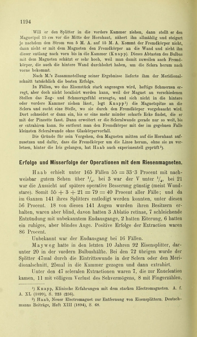 Will er den Splitter in die vordere Kammer ziehen, dann stellt er den Magnetpol 15 cm vor die Mitte der Hornhaut, nähert ihn allmählig und steigert je nachdem den Strom von 5 M. A. auf 15 M. A. Kommt der Fremdkörper nicht, dann zieht er mit dem Magneten den Fremdkörper an die Wand und zieht ihn dieser entlang nach vorn bis in die Kammer (Knapp). Dieses Abtasten des Bulbus mit dem Magneten schätzt er sehr hoch, weil man damit zuweilen auch Fremd- körper, die auch die hintere Wand durchbohrt haben, um die Sclera herum nach vorne bekommt. Nach M.'s Zusammstellung seiner Ergebnisse lieferte ihm der Meridional- schnitt tatsächlich die besten Erfolge. In Fällen, wo das Eisenstück stark angezogen wird, heftige Schmerzen er- regt, aber doch nicht localisirt werden kann, weil der Magnet an verschiedenen Stellen das Zug- und Schmerzgefühl erzeugte, und sich nicht in die hintere oder vordere Kammer ziehen lässt, legt Knappt) die Magnetspitze an die Sclera und sucht eine Stelle, wo sie durch den Fremdkörper vorgebaucht wird. Dort schneidet er dann ein, bis er eine mehr minder scharfe Ecke findet, die er mit der Pincette fasst. Dann erweitert er die Scleralwunde gerade nur so weit, bis er extrahiren kann. So entfernt man den Fremdkörper mit der im gegebnen Falle kleinsten Scleralwunde ohne Glaskörpervorfall. Die Gründe für sein Vorgehen, den Magneten mitten auf die Hornhaut auf- zusetzen und dafür, dass die Fremdkörper um die Linse herum, ohne sie zu ver- letzen, hinter die Iris gelangen, hat Ha ab auch experimentell geprüft ^j. Erfolge und Misserfolge der Operationen mit dem Riesenmagneten. Haab erhielt unter 165 Fällen 55 = 33'3 Procent mit nach- weisbar gutem Sehen über ^ war der Y unter Y^, bei 21 war die Aussicht auf spätere operative Besserung günstig (meist Wund- stare). Somit 55 + 3 + 21 = 79 — 40 Procent aller Fälle; und da im Ganzen 141 ihres Splitters entledigt werden konnten, unter diesen 56 Procent. 18 von diesen 141 Augen wurden ihren Besitzern er- halten, waren aber blind, davon hatten 3 Ablatio retinae, 7 schleichende Entzündung mit unbekanntem Endausgange, 2 hatten Eiterung, 6 hatten ein ruhiges, aber blindes Auge. Positive Erfolge der Extraction waren 86 Procent. Unbekannt war der Endausgang bei 16 Fällen. May weg hatte in den letzten 10 Jahren 92 Eisensplitter, dar- unter 20 in der vordem Bulbushälfte. Bei den 72 übrigen wurde der Splitter 47mal durch die Eintrittswunde in der Sclera oder den Meri- dionalschnitt, 25mal in die Kammer gezogen und dann extrahirt. Unter den 47 scleralen Extractionen waren 7, die zur Enücleation kamen, 11 mit völhgem Verlust des Sehvermögens, 8 mit Fingerzählen, 1) Knapp, Klinische Erfahrungen mit dem starken Electromagneten. A. f. A. XL (1899), S. 223 (236). 2) Haab, Neuer Electromagnet zur Entfernung von Eisensplittern. Deutsch- manns Beiträge, Heft XIII (1894), S. 68.