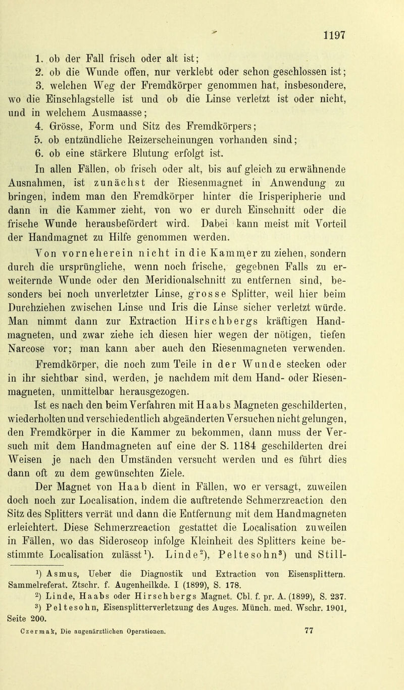 1. ob der Fall frisch oder alt ist; 2. ob die Wunde offen, nur verklebt oder schon geschlossen ist; 3. welchen Weg der Fremdkörper genommen hat, insbesondere, wo die Einschlagstelle ist und ob die Linse verletzt ist oder nicht, und in welchem Ausmaasse; 4. Grösse, Form und Sitz des Fremdkörpers; 5. ob entzündliche Keizerscheinungen vorhanden sind; 6. ob eine stärkere Blutung erfolgt ist. In allen Fällen, ob frisch oder alt, bis auf gleich zu erwähnende Ausnahmen, ist zunächst der Eiesenmagnet in Anwendung zu bringen, indem man den Fremdkörper hinter die Irisperipherie und dann in die Kammer zieht, von wo er durch Einschnitt oder die frische Wunde herausbefördert wird. Dabei kann meist mit Vorteil der Handmagnet zu Hilfe genommen werden. Von vorneherein nicht in die Kamm.er zu ziehen, sondern durch die ursprüngliche, wenn noch frische, gegebnen Falls zu er- weiternde Wunde oder den Meridionalschnitt zu entfernen sind, be- sonders bei noch unverletzter Linse, grosse Splitter, weil hier beim Durchziehen zwischen Linse und Iris die Linse sicher verletzt würde. Man nimmt dann zur Extraction Hirschbergs kräftigen Hand- magneten, und zwar ziehe ich diesen hier wegen der nötigen, tiefen Narcose vor; man kann aber auch den Eiesenmagneten verwenden. Fremdkörper, die noch zum Teile in der Wunde stecken oder in ihr sichtbar sind, werden, je nachdem mit dem Hand- oder Eiesen- magneten, unmittelbar herausgezogen. Ist es nach den beim Verfahren mit Ha ab s Magneten geschilderten, wiederholten und verschiedentlich abgeänderten Versuchen nicht gelungen, den Fremdkörper in die Kammer zu bekommen, dann muss der Ver- such mit dem Handmagneten auf eine der S. 1184 geschilderten drei Weisen je nach den Umständen versucht werden und es führt dies dann oft zu dem gewünschten Ziele. Der Magnet von Ha ab dient in Fällen, wo er versagt, zuweilen doch noch zur Locahsation, indem die auftretende Schmerzreaction den Sitz des Splitters verrät und dann die Entfernung mit dem Handmagneten erleichtert. Diese Schmerzreaction gestattet die Localisation zuweilen in Fällen, wo das Sideroscop infolge Kleinheit des Splitters keine be- stimmte Localisation zulässt^). Linde-), Peltesohn^) und Still- 1) Asm US, lieber die Diagnostik und Extraction von Eisensplittern. Sammelreferat. Ztschr. f. Augenheilkde. I (1899), S. 178. 2) Linde, Haabs oder Hirsebbergs Magnet. Cbl. f. pr. A. (1899), S. 237. 3) Peltesohn, Eisensplitterverletzung des Auges. Müncb. med. Wscbr. 1901, Seite 200. Czerraak, Die aagenärztlichen Operatioaen. 77