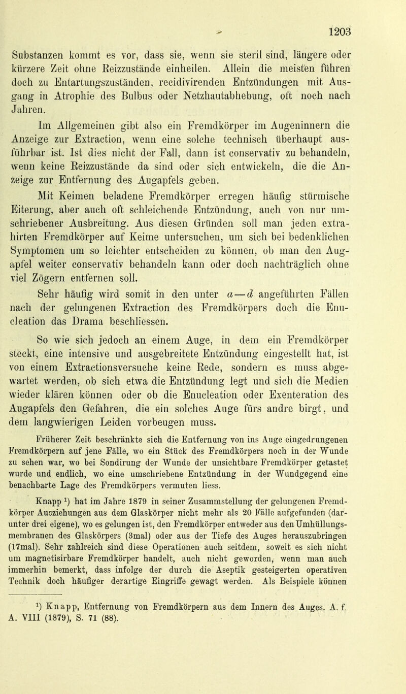 Substanzen kommt es vor, dass sie, wenn sie steril sind, längere oder kürzere Zeit ohne Eeizzustände einheilen. Allein die meisten führen doch zu Entartungsziiständen, recidivirenden Entzündungen mit Aus- gang in Atrophie des Bulbus oder Netzhautabhebung, oft noch nach Jahren. Im Allgemeinen gibt also ein Fremdkörper im Augeninnern die Anzeige zur Extraction, wenn eine solche technisch überhaupt aus- führbar ist. Ist dies nicht der Fall, dann ist conservativ zu behandeln, wenn keine Eeizzustände da sind oder sich entwickeln, die die An- zeige zur Entfernung des Augapfels geben. Mit Keimen beladene Fremdkörper erregen häufig stürmische Eiterung, aber auch oft schleichende Entzündung, auch von nur um- schriebener Ausbreitung. Aus diesen Gründen soll man jeden extra- hirten Fremdkörper auf Keime untersuchen, um sich bei bedenkhchen Symptomen um so leichter entscheiden zu können, ob man den Aug- apfel weiter conservativ behandeln kann oder doch nachträglich ohne viel Zögern entfernen soll. Sehr häufig wird somit in den unter a—d angeführten Fällen nach der gelungenen Extraction des Fremdkörpers doch die Enu- cleation das Drama beschliessen. So wie sich jedoch an einem Auge, in dem ein Fremdkörper steckt, eine intensive und ausgebreitete Entzündung eingestellt hat, ist von einem Extractionsversuche keine Eede, sondern es muss abge- wartet werden, ob sich etwa die Entzündung legt und sich die Medien wieder klären können oder ob die Enucleation oder Exenteration des Augapfels den Gefahren, die ein solches Auge fürs andre birgt, und dem langwierigen Leiden vorbeugen muss. Früherer Zeit beschränkte sich die Entfernung von ins Auge eingedrungenen Fremdkörpern auf jene Fälle, wo ein Stück des Fremdkörpers noch in der Wunde zu sehen war, wo bei Sondirung der Wunde der unsichtbare Fremdkörper getastet wurde und endlich, wo eine umschriebene Entzündung in der Wundgegend eine benachbarte Lage des Fremdkörpers vermuten Hess. Knapp ^) hat im Jahre 1879 in seiner Zusammstellung der gelungenen Fremd- körper Ausziehungen aus dem Glaskörper nicht mehr als 20 Fälle aufgefunden (dar- unter drei eigene), wo es gelungen ist, den Fremdkörper entweder aus den Umhüllungs- membranen des Glaskörpers (3mal) oder aus der Tiefe des Auges herauszubringen (17mal). Sehr zahlreich sind diese Operationen auch seitdem, soweit es sich nicht um magnetisirbare Fremdkörper handelt, auch nicht geworden, wenn man auch immerhin bemerkt, dass infolge der durch die Aseptik gesteigerten operativen Technik doch häufiger derartige Eingriffe gewagt werden. Als Beispiele können 1) Knapp, Entfernung von Fremdkörpern aus dem Innern des Auges. A. f. A. VIII (1879), S. 71 (88).
