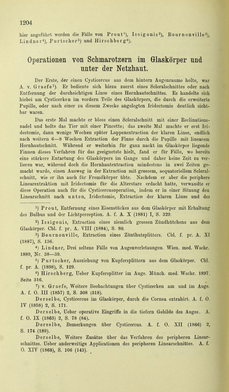 hier angeführt werden die Fälle von Prout'), Issigonis^), BournonvilleS)^ Lindner*), Purtscher^) und Hirschberg«). Operationen von Schmarotzern im Glaskörper und unter der Netzhaut. Der Erste, der einen Cysticercus aus dem hintern Augenraume holte, war A. V. Graefe'^). Er bediente sich hiezu zuerst eines Scleralschnittes oder nach Entfernung der durchsichtigen Linse eines Hornhautschnittes. Es handelte sich hiebei um Cysticerken im vordem Teile des Glaskörpers, die durch die erweiterte Pupille, oder nach einer zu diesem Zwecke angelegten Iridectomie deutlich sicht- bar waren. Das erste Mal machte er bloss einen Scleralschnitt mit einer Keclinations- nadel und holte das Tier mit einer Pincette; das zweite Mal machte er erst Iri- dectomie, dann wenige Wochen später Lappenextraction der klaren Linse, endlich nach weitern 6—8 Wochen Extraction der Finne durch die Pupille mit linearem Hornhautschnitt. Während er weiterhin für ganz nackt im Glaskörper liegende Finnen dieses Verfahren für das geeignetste hielt, fand er für Fälle, wo bereits eine stärkere Entartung des Glaskörpers im Gange und daher keine Z^it zu ver- lieren war, während doch die Hornhautextraction mindestens in zwei Zeiten ge- macht wurde, einen Ausweg in der Extraction mit grossem, aequatoriellem Scleral- schnitt, wie er ihn auch für Fremdkörper übte. Nachdem er aber die periphere Linearextraktion mit Iridectomie für die Alterstare erdacht hatte, verwandte er diese Operation auch für die Cysticercusoperation, indem er in einer Sitzung den Linearschnitt nach unten, Iridectomie, Extraction der klaren Linse und des 1) Prout, Entfernung eines Eisenstückes aus dem Glaskörper mit Erhaltung des Bulbus und der Lichtperception. A. f. A. X (1881) I, S. 329. 2) Issigonis, Extraction eines ziemlich grossen Zündhütchens aus dem Glaskörper. Cbl. f. pr. A. VIII (1884), S. 80. 3) Bournonville, Extraction eines Zünthutsplitters. Cbl. f. pr. A. XI (1887), S. 136. *) Lindner, Drei seltene Fälle von Augenverletzungen. Wien. med. Wschr. 1889, Nr. 38—39. ß) Purtscher, Ausziehung von Kupfersplittern aus dem Glaskörper. Cbl. f. pr. A. (1898), S. 129. ß) Hirschberg, Ueber Kupfersplitter im Auge. Münch, med. Wschr. 1897. Seite 316. '^) V. Graefe, Weitere Beobachtungen über Cysticerken am und im Auge. A. f. 0. III (1857) 2, S. 308 (318). Derselbe, Cysticercus im Glaskörper, durch die Cornea extrahirt. A. f. 0. IV (1858) 2, S. 171. Derselbe, Ueber operative EingrilFe in die tiefern Gebilde des Auges. A. f. 0. IX (1863) 2, S. 78 (84). Derselbe, Bemerkungen über Cysticercus. A. f. 0. XII (1866) 2, S. 174 (189). Derselbe, Weitere Zusätze über das Verfahren des peripheren Linear- schnittes. Ueber anderweitige Applicationen des peripheren Linearschnittes. A. f. 0. XIV (1868), S. 106 (143).