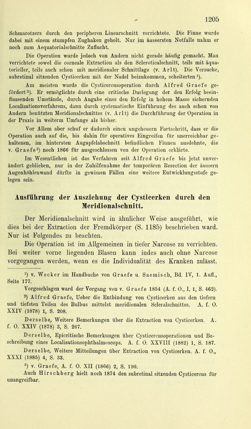 Schmarotzers durch den peripheren Linearschnitt verrichtete. Die Finne wurde dabei mit einem stumpfen Zughaken geholt. Nur im äussersten Notfalle nahm er noch zum Aequatorialschnitte Zuflucht. Die Operation wurde jedoch von Andern nicht gerade häufig gemacht. Man verrichtete sowol die corneale Extraction als den Scleroticalschnitt, teils mit äqua- torieller, teils auch schon mit meridionaler Schnittlage (v. Arlt). Die Versuche, subretinal sitzenden Cjsticerken mit der Nadel beizukommen, scheiterten^). Am meisten wurde die Cysticercusoperation durch Alfred Graefe ge- fördert^). Er ermöglichte durch eine critische Darlegung der den Erfolg beein- flussenden Umstände, durch Angabe eines den Erfolg in hohem Masse sichernden Localisationsverfahrens, dann durch systematische Einführung des auch schon von Andern benützten Meridionalschnittes (v. Arlt) die Durchführung der Operation in der Praxis in weiterm Umfange als bisher. Vor Allem aber schuf er dadurch einen Ungeheuern Fortschritt, dass er die Operation auch auf die, bis dahin für operatives Eingreifen für unerreichbar ge- haltenen, im hintersten Augapfelabschnitt befindlichen Finnen ausdehnte, die V, Graefe^) noch 1866 für ausgeschlossen von der Operation erklärte. Im Wesentlichen ist das Verfahren seit Alfred Graefe bis jetzt unver- ändert geblieben, nur in der Zuhilfenahme der temporären Kesection der äussern Augenhöhlenwand dürfte in gewissen Fällen eine weitere Entwicklungsstufe ge- legen sein. Ausführung der Ausziehung der Cysticerken durch den Meridionalschnitt. Der Meridionalschnitt wird in ähnlicher Weise ausgeführt, wie dies bei der Extraction der Fremdkörper (S. 1185) beschrieben ward. Nur ist Folgendes zu beachten. Die Operation ist im Allgemeinen in tiefer Narcose zu verrichten. Bei weiter vorne liegenden Blasen kann indes auch ohne Narcose vorgegangen werden, wenn es die Individualität des Kranken zulässt. 1) V. Wecker im Handbuche von Graefe u. Saemisch, Bd. IV, 1. Aufl., Seite 177. Vorgeschlagen ward der Vorgang von v. Graefe 1854 (A. f. 0., I, 1, S. 462). 2) Alfred Graefe, Ueber die Entbindung von Cjsticerken aus den tiefern und tiefsten Teilen des Bulbus mittelst meridionalen Scleralschnittes. A. f. 0. XXIV (1878) 1, S. 208. Derselbe, Vi^'eitere Bemerkungen über die Extraction von Cysticerken. A. f. 0. XXIV (1878) 3, S. 267. Derselbe, Epicritische Bemerkungen über Cysticercusoperationen und Be- schreibung eines Localisationsophthalmoscops. A. f. 0. XXVIII (1882) 1, S. 187. Derselbe, Weitere Mitteilungen über Extraction von Cysticerken. A. f. 0., XXXI (1885) 4, S. 33. •^) V. Graefe, A. f. 0. XII (1866) 2, S. 190. Auch Hirschberg hielt noch 1874 den subretinal sitzenden Cysticercus für unangreifbar.