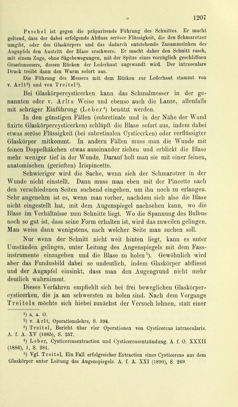 Peschel ist gegen die präparirende Führung des Schnittes. Er macht geltend, dass der dabei erfolgende Abfluss seröser Flüssigkeit, die den Schmarotzer umgibt, oder des Glaskörpers und das dadurch entstehende Zusammsinken des Augapfels den Austritt der Blase erschwere. Er macht daher den Schnitt rasch, mit einem Zuge, ohne Sägebewegungen, mit der Spitze eines vorzüglich geschliffnen Graefemessers, dessen Kücken der Lederhaut zugewandt wird. Der intraoculare Druck treibt dann den Wurm sofort aus. Die Führung des Messers mit dem Eücken zur Lederhaut stammt von V. Arlt2) und von TreiteP). Bei Glaskörpercysticerken kann das Schmalmesser in der ge- nannten oder V. Arlts Weise und ebenso auch die Lanze, allenfalls mit schräger Einführung (Leber^) benützt werden. In den günstigen Fällen (subretinale und in der Nähe der Wand fixirte Glaskörpercysticerken) schlüpft die Blase sofort aus, indem dabei etwas seröse Flüssigkeit (bei subretinalen Oysticerken) oder verflüssigter Glaskörper mitkommt. In andern Fällen muss man die Wunde mit feinen Doppelhäkchen etwas auseinander ziehen und erblickt die Blase mehr weniger tief in der Wunde. Darauf holt man sie mit einer feinen, anatomischen (gerieften) Irispincette. Schwieriger wird die Sache, wenn sich der Schmarotzer in der Wunde nicht einsteht. Dann muss man eben mit der Pincette nach den verschiedenen Seiten suchend eingehen, um ihn noch zu erlangen. Sehr angenehm ist es, wenn man vorher, nachdem sich also die Blase nicht eingestellt hat, mit dem Augenspiegel nachsehen kann, wo die Blase im Verhältnisse zum Schnitte liegt. Wo die Spannung des Bulbus noch so gut ist, dass seine Form erhalten ist, wird das zuweilen gelingen. Man weiss dann wenigstens, nach welcher Seite man suchen soll. Nur wenn der Schnitt nicht weit hinten hegt, kann es unter Umständen gehngen, unter Leitung des Augenspiegels mit dem Fass- instrumente einzugehen und die Blase zu holen ^). Gewöhnhch wird aber das Fundusbild dabei so undeuthch, indem Glaskörper abfliesst und der Augapfel einsinkt, dass man den Augengrund nicht mehr deutlich wahrnimmt. Dieses Verfahren empfiehlt sich bei frei bewegliehen Glaskörper- cysticerken, die ja am schwersten zu holen sind. Nach dem Vorgange T reit eis möchte sich hiebei zunächst der Versuch lohnen, statt einer 1) a. a. 0. 2) V. Arlt, Operationslehre, S. 394. 3) Treitel, Bericht über vier Operationen von Cysticercus intraocularis. A. f. A. XV (1885), S. 257. 4) Leber, Cysticercusextraction und Cysticercusentzündung. A. f. 0. XXXII (1886), 1, S. 281. s) Vgl. Treitel, Ein Fall erfolgreicher Extraction eines Cysticercus aus dem Glaskörper unter Leitung des Augenspiegels. A. f. A. XXI (1890), S. 269,