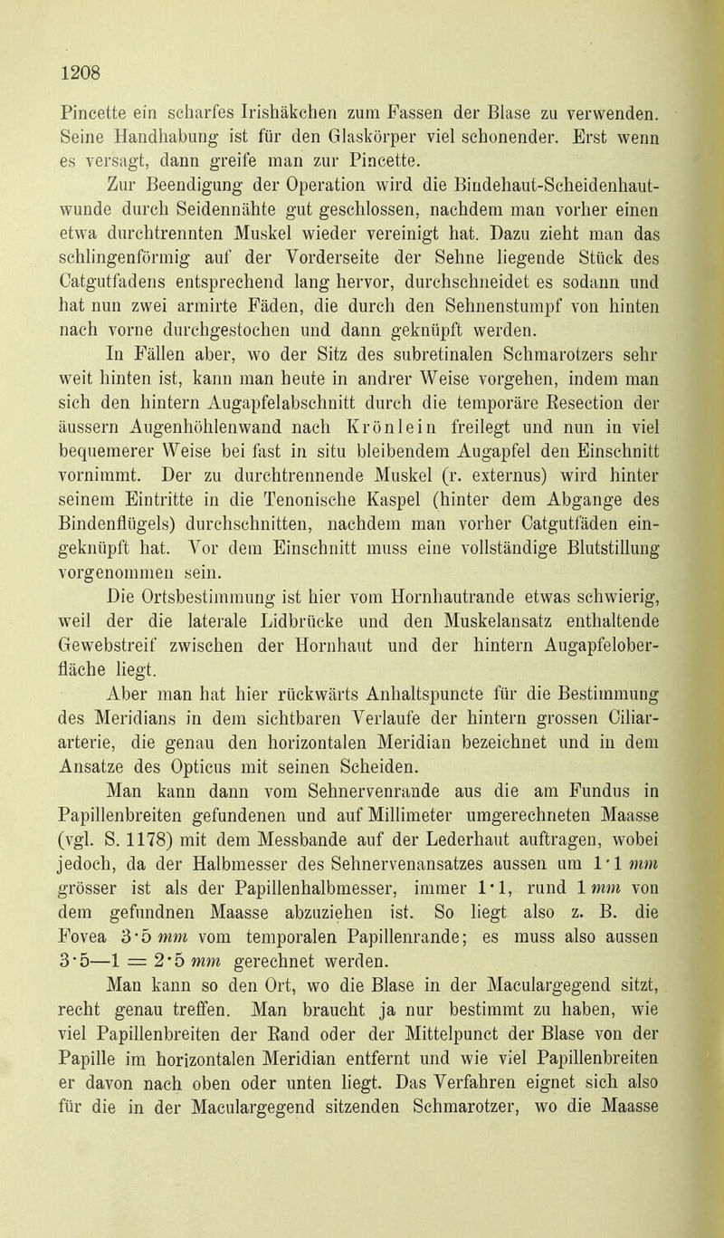 Pincette ein scharfes Irishäkchen zum Fassen der Blase zu verwenden. Seine Handhabung ist für den Glaskörper viel schonender. Erst wenn es versagt, dann greife man zur Pincette. Zur Beendigung der Operation wird die Bindehaut-Scheidenhaut- wunde durch Seidennähte gut geschlossen, nachdem man vorher einen etwa durchtrennten Muskel wieder vereinigt hat. Dazu zieht man das schhngenförmig auf der Vorderseite der Sehne liegende Stück des Catgutfadens entsprechend lang hervor, durchschneidet es sodann und hat nun zwei armirte Fäden, die durch den Sehnenstumpf von hinten nach vorne durchgestochen und dann geknüpft werden. In Fällen aber, wo der Sitz des subretinalen Schmarotzers sehr weit hinten ist, kann man heute in andrer Weise vorgehen, indem man sich den hintern Augapfelabschnitt durch die temporäre Eesection der äussern Augenhöhlenwand nach Krön lein freilegt und nun in viel bequemerer Weise bei fast in situ bleibendem Augapfel den Einschnitt vornimmt. Der zu durchtrennende Muskel (r. externus) wird hinter seinem Eintritte in die Tenonische Kaspel (hinter dem Abgange des Bindenflügels) durchschnitten, nachdem man vorher Oatgutfäden ein- geknüpft hat. Vor dem Einschnitt muss eine vollständige Blutstillung vorgenommen sein. Die Ortsbestimmung ist hier vom Hornhautrande etwas schwierig, weil der die laterale Lidbrücke und den Muskelansatz enthaltende Gewebstreif zwischen der Hornhaut und der hintern Augapfelober- fläche liegt. Aber man hat hier rückwärts Anhaltspuncte für die Bestimmung des Meridians in dem sichtbaren Verlaufe der hintern grossen Oiliar- arterie, die genau den horizontalen Meridian bezeichnet und in dem Ansätze des Opticus mit seinen Scheiden. Man kann dann vom Sehnervenrande aus die am Fundus in Papillenbreiten gefundenen und auf Millimeter umgerechneten Maasse (vgl. S. 1178) mit dem Messbande auf der Lederhaut auftragen, wobei jedoch, da der Halbmesser des Sehnervenansatzes aussen um l'lmm grösser ist als der Papillenhalbmesser, immer 1*1, rund 1mm von dem gefundnen Maasse abzuziehen ist. So liegt also z. B. die Fovea 3 * 5 mm vom temporalen Papillenrande; es muss also aussen 3*5—1 = 2*5 mm gerechnet werden. Man kann so den Ort, wo die Blase in der Maculargegend sitzt, recht genau treffen. Man braucht ja nur bestimmt zu haben, wie viel Papillenbreiten der Eand oder der Mittelpunct der Blase von der Papille im horizontalen Meridian entfernt und wie viel Papillenbreiten er davon nach oben oder unten hegt. Das Verfahren eignet sich also für die in der Maculargegend sitzenden Schmarotzer, wo die Maasse