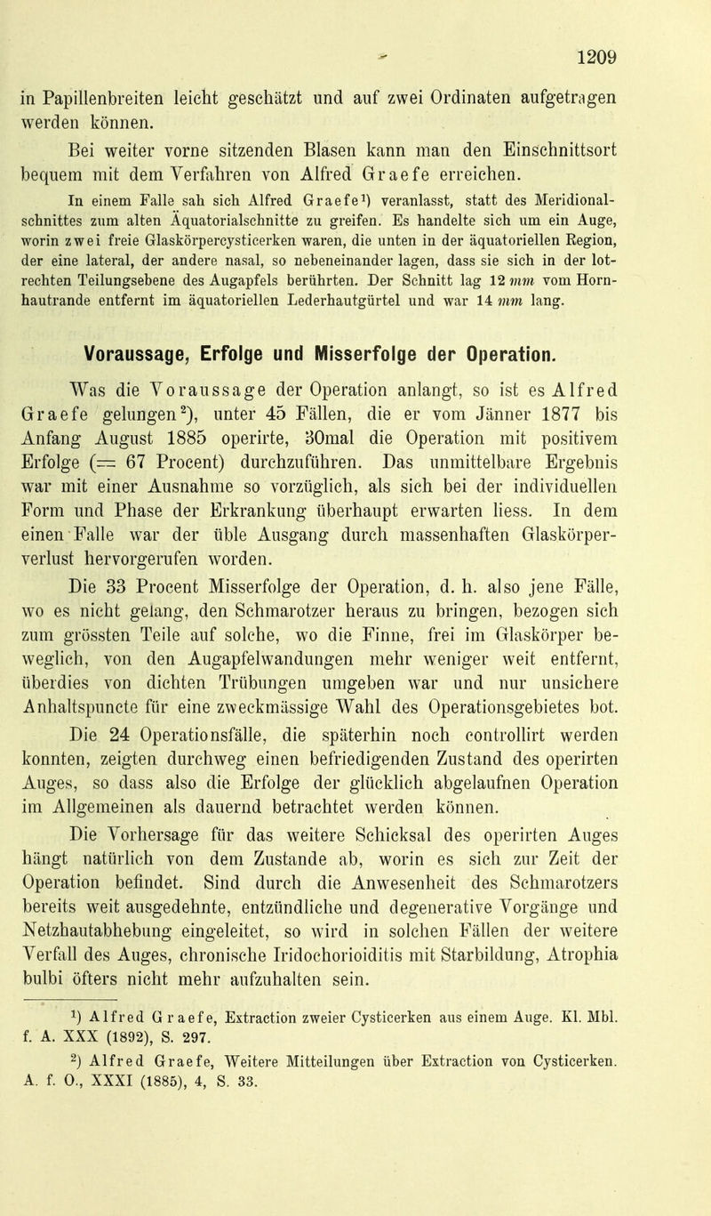 in Papillenbreiten leicht geschätzt und auf zwei Ordinaten aufgetragen werden können. Bei weiter vorne sitzenden Blasen kann man den Einschnittsort bequem mit dem Verfahren von Alfred Graefe erreichen. In einem Falle sali sich Alfred Graefe^) veranlasst, statt des Meridional- schnittes zum alten Äquatorialschnitte zu greifen. Es handelte sich um ein Auge, worin zwei freie Glaskörpercysticerken waren, die unten in der äquatoriellen Region, der eine lateral, der andere nasal, so nebeneinander lagen, dass sie sich in der lot- rechten Teilungsebene des Augapfels berührten. Der Schnitt lag 12 mm vom Horn- hautrande entfernt im äquatoriellen Lederhautgürtel und war 14 mm lang. Voraussage, Erfolge und Misserfolge der Operation. Was die Voraussage der Operation anlangt, so ist es Alfred Graefe gelungen^), unter 45 Fällen, die er vom Jänner 1877 bis Anfang August 1885 operirte, BOmal die Operation mit positivem Erfolge (— 67 Procent) durchzuführen. Das unmittelbare Ergebnis war mit einer Ausnahme so vorzüglich, als sich bei der individuellen Form und Phase der Erkrankung überhaupt erwarten liess. In dem einen Falle war der üble Ausgang durch massenhaften Glaskörper- verlust hervorgerufen worden. Die 33 Procent Misserfolge der Operation, d. h. also jene Fälle, wo es nicht gelang, den Schmarotzer heraus zu bringen, bezogen sich zum grössten Teile auf solche, wo die Finne, frei im Glaskörper be- weglich, von den Augapfelwandungen mehr weniger weit entfernt, überdies von dichten Trübungen umgeben war und nur unsichere Anhaltspuncte für eine zweckmässige Wahl des Operationsgebietes bot. Die 24 Operationsfälle, die späterhin noch controllirt werden konnten, zeigten durchweg einen befriedigenden Zustand des operirten Auges, so dass also die Erfolge der glücklich abgelaufnen Operation im Allgemeinen als dauernd betrachtet werden können. Die Vorhersage für das weitere Schicksal des operirten Auges hängt natürlich von dem Zustande ab, worin es sich zur Zeit der Operation befindet. Sind durch die Anwesenheit des Schmarotzers bereits weit ausgedehnte, entzündliche und degenerative Vorgänge und Netzhautabhebung eingeleitet, so wird in solchen Fällen der weitere Verfall des Auges, chronische Iridochorioiditis mit Starbildung, Atrophia bulbi öfters nicht mehr aufzuhalten sein. 1) Alfred Graefe, Extraction zweier Cysticerken aus einem Auge. Kl. Mbl. f. A. XXX (1892), S. 297. 2) Alfred Graefe, Weitere Mitteilungen über Extraction von Cysticerken. A. f. 0., XXXI (1885), 4, S. 33.