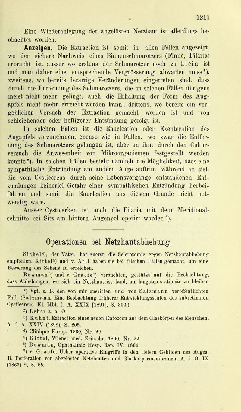 Eine Wiederanlegung der abgelösten Netzhaut ist allerdings be- obachtet worden. Anzeigen. Die Extraction ist somit in allen Fällen angezeigt, wo der sichere Nachweis eines Binnenschmarotzers (Finne, Filaria) erbracht ist, ausser wo erstens der Schmarotzer noch zu klein ist und man daher eine entsprechende Yergrösserung abwarten muss^), zweitens, wo bereits derartige Veränderungen eingetreten sind, dass durch die Entfernung des Schmarotzers, die in solchen Fällen übrigens meist nicht mehr gelingt, auch die Erhaltung der Form des Aug- apfels nicht mehr erreicht werden kann; drittens, wo bereits ein ver- geblicher Versuch der Extraction gemacht worden ist und von schleichender oder heftigerer Entzündung gefolgt ist. In solchen Fällen ist die Enucleation oder Exenteration des Augapfels vorzunehmen, ebenso wie in Fällen, wo zwar die Entfer- nung des Schmarotzers gelungen ist, aber an ihm durch den Oultur- versuch die Anwesenheit von Mikroorganismen festgestellt werden konnte ^). In solchen Fällen besteht nämlich die Möglichkeit, dass eine sympathische Entzündung am andern Auge auftritt, während an sich die vom Cysticercus durch seine Lebensvorgänge entstandenen Ent- zündungen keinerlei Gefahr einer sympathischen Entzündung herbei- führen und somit die Enucleation aus diesem Grunde nicht not- wendig wäre. Ausser Cysticerken ist auch die Filaria mit dem Meridional- schnitte bei Sitz am hintern Augenpol operirt worden Operationen bei Netzhautabhebung. Sichel*), der Vater, hat zuerst die Sclerotomie gegen Netzhautabhebung empfohlen. Kittel^) und v. Arlt haben sie bei frischen Fällen gemacht, um eine Besserung des Sehens zu erreichen. Bowman<^) und v. Graefe^) versuchten, gestützt auf die Beobachtung, dass Abhebungen, wo sich ein Netzhautriss fand, am längsten stationär zu bleiben 1) Vgl. z. B, den von mir operirten und von Salz mann veröffentlichten Fall. (Salzmann, Eine Beobachtung früherer Entwicklungsstufen des subretinalen Cysticercus. Kl. Mbl. f. A. XXIX [1891], S. 302.) 2) Leber a. a. 0. ^) Kuhnt, Extraction eines neuen Entozoon aus dem Glaskörper des Menschen. A. f. A. XXIV (1892), S. 205. ^) Clinique Europ. 1860, Nr. 29. 5) Kittel, Wiener med. Zeitschr. 1860, Nr. 22. 6) Bowman, Ophthalmie Hosp. Rep. IV. 1864. '^) V. Graefe, lieber operative Eingriffe in den tiefern Gebilden des Auges. B. Perforation von abgelösten Netzhäuten und Glaslsörpermembranen. A. f. 0. IX (1863) 2, S. 85.
