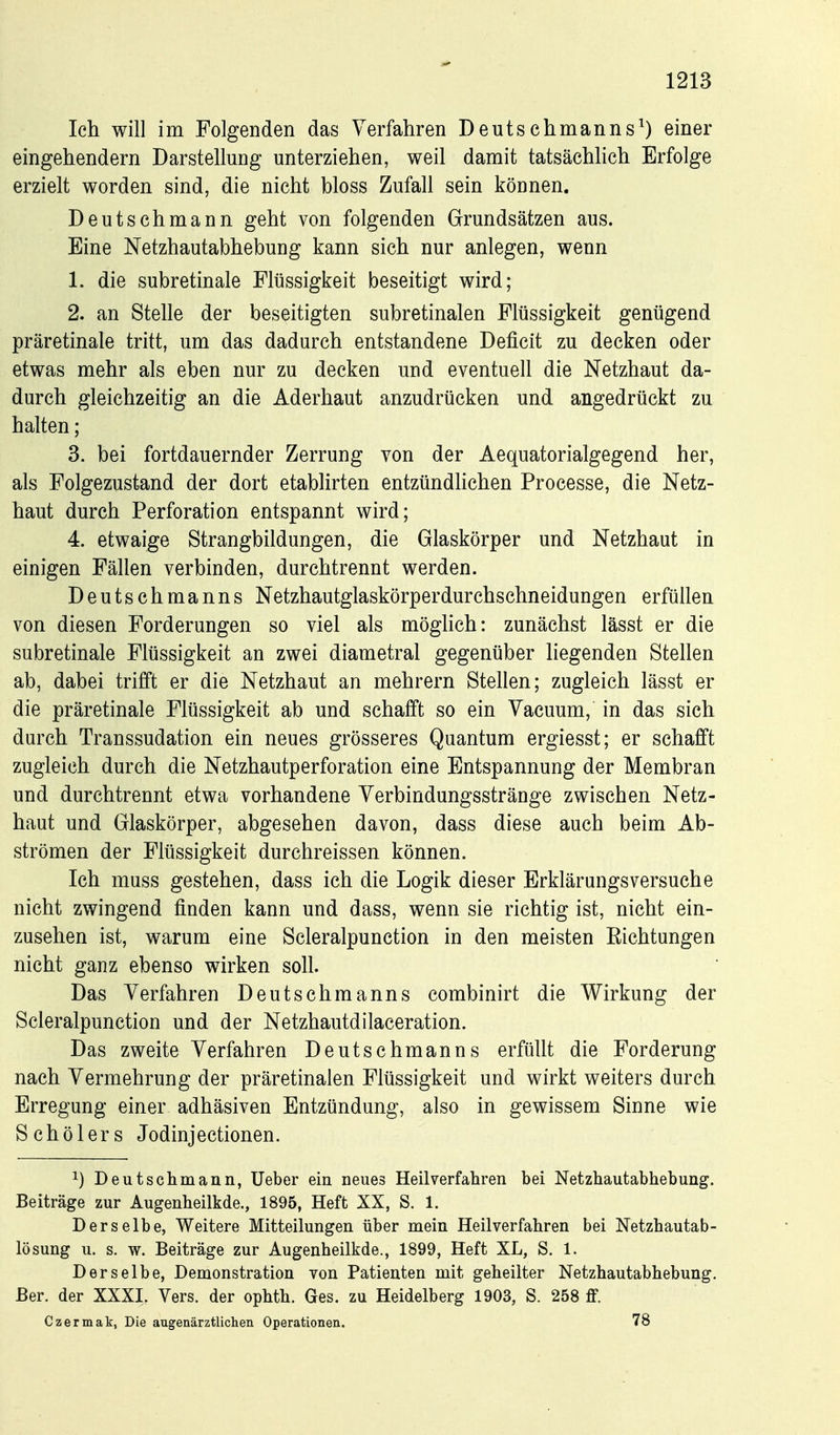 Ich will im Folgenden das Verfahren Deutschmanns^) einer eingehendem Darstellung unterziehen, weil damit tatsächlich Erfolge erzielt worden sind, die nicht bloss Zufall sein können. Deutschmann geht von folgenden Grundsätzen aus. Eine Netzhautabhebung kann sich nur anlegen, wenn 1. die subretinale Flüssigkeit beseitigt wird; 2. an Stelle der beseitigten subretinalen Flüssigkeit genügend präretinale tritt, um das dadurch entstandene Deficit zu decken oder etwas mehr als eben nur zu decken und eventuell die Netzhaut da- durch gleichzeitig an die Aderhaut anzudrücken und angedrückt zu halten; 3. bei fortdauernder Zerrung von der Aequatorialgegend her, als Folgezustand der dort etablirten entzündhchen Processe, die Netz- haut durch Perforation entspannt wird; 4. etwaige Strangbildungen, die Glaskörper und Netzhaut in einigen Fällen verbinden, durchtrennt werden. Deutschmanns Netzhautglaskörperdurchschneidungen erfüllen von diesen Forderungen so viel als möghch: zunächst lässt er die subretinale Flüssigkeit an zwei diametral gegenüber liegenden Stellen ab, dabei trifft er die Netzhaut an mehrern Stellen; zugleich lässt er die präretinale Flüssigkeit ab und schafft so ein Yacuum, in das sich durch Transsudation ein neues grösseres Quantum ergiesst; er schafft zugleich durch die Netzhautperforation eine Entspannung der Membran und durchtrennt etwa vorhandene Yerbindungsstränge zwischen Netz- haut und Glaskörper, abgesehen davon, dass diese auch beim Ab- strömen der Flüssigkeit durchreissen können. Ich muss gestehen, dass ich die Logik dieser Erklärungsversuche nicht zwingend finden kann und dass, wenn sie richtig ist, nicht ein- zusehen ist, warum eine Scleralpunction in den meisten Eichtungen nicht ganz ebenso wirken soll. Das Verfahren Deutschmanns combinirt die Wirkung der Scleralpunction und der Netzhautdilaceration. Das zweite Verfahren Deutschmanns erfüllt die Forderung nach Vermehrung der präretinalen Flüssigkeit und wirkt weiters durch Erregung einer adhäsiven Entzündung, also in gewissem Sinne wie Schölers Jodinjectionen. 1) Deutscilmaiin, Ueber ein neues Heilverfahren bei Netzhautabhebung. Beiträge zur Augenheilkde., 1895, Heft XX, S. 1. Derselbe, Weitere Mitteilungen über mein Heilverfahren bei Netzhautab- lösung u. s. w. Beiträge zur Augenheilkde., 1899, Heft XL, S. 1. Derselbe, Demonstration von Patienten mit geheilter Netzhautabhebung. Ber. der XXXI. Vers, der ophth. Ges. zu Heidelberg 1903, S. 258 ff. Czermak, Die augenärztlichen Operationen. 78
