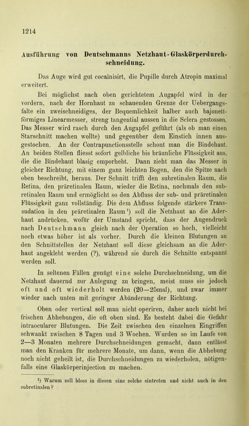 Ausführung Ton Deutschmanns Netzhaut-Grlaskörperdurch- schneidung. Das Auge wird gut coeainisirt, die Pupille durch Atropin maximal erweitert. Bei möglichst nach oben gerichtetem Augapfel wird in der vordem, nach der Hornhaut zu schauenden Grenze der üebergangs- falte ein zweischneidiges, der Bequemlichkeit halber auch bajonett- förmiges Linearmesser, streng tangential aussen in die Sclera gestossen. Das Messer wird rasch durch den Augapfel geführt (als ob man einen Starschnitt machen wollte) und gegenüber dem Einstich innen aus- gestochen. An der Oontrapunctionsstelle schont man die Bindehaut. An beiden Stellen fliesst sofort gelbliche bis bräunliche Flüssigkeit aus, die die Bindehaut blasig emporhebt. Dann zieht man das Messer in gleicher Eichtung, mit einem ganz leichten Bogen, den die Spitze nach oben beschreibt, heraus. Der Schnitt trifft den subretinalen Eaum, die Eetina, den präretinalen Eaum, wieder die Eetina, nochmals den sub- retinalen Eaum und ermöglicht so den Abfluss der sub- und präretinalen Flüssigkeit ganz vollständig. Die dem Abfluss folgende stärkere Trans- sudation in den präretinalen Eaum^) soll die Netzhaut an die Ader- haut andrücken, wofür der Umstand spricht, dass der Augendruck nach Deutschmann gleich nach der Operation so hoch, vielleicht noch etwas höher ist als vorher. Durch die kleinen Blutungen au den Schnittstellen der Netzhaut soll diese gleichsam an die Ader- haut angeklebt werden (?), während sie durch die Schnitte entspannt werden soll. In seltenen Fällen genügt eine solche Durchschneidung, um die Netzhaut dauernd zur Anlegung zu bringen, meist muss sie jedoch oft und oft wiederholt werden (20—25mal), und zwar immer wieder nach unten mit geringer Abänderung der Eichtung. Oben oder vertical soll man nicht operiren, daher auch nicht bei frischen Abhebungen, die oft oben sind. Es besteht dabei die Gefahr intraocularer Blutungen. Die Zeit zwischen den einzelnen Eingriffen schwankt zwischen 8 Tagen und 3 Wochen. Wurden so im Laufe von 2—3 Monaten mehrere Durchschneidungen gemacht, dann entlässt man den Kranken für mehrere Monate, um dann, wenn die Abhebung noch nicht geheilt ist, die Durchschiieidungen zu wiederholen, nötigen- falls eine Glaskörperinjection zu machen. ^) Warum soll bloss in diesen eine solche eintreten und nicht auch in den subretinalen ?
