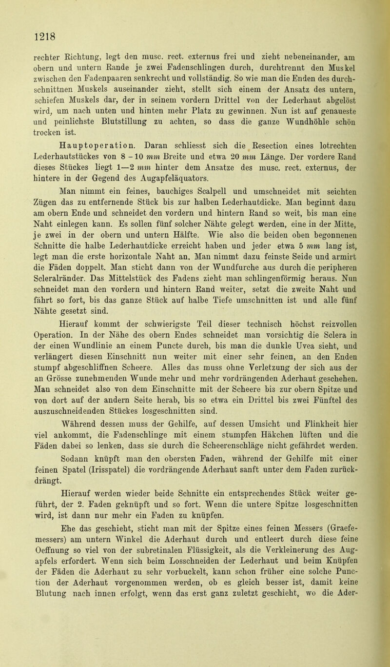 rechter Richtung, legt den musc. rect. externus frei und zieht nebeneinander, am obern und untern Rande je zwei Fadenschlingen durch, durchtrennt den Muskel zwischen den Fadenpaaren senkrecht und vollständig. So wie man die Enden des durch- schnittnen Muskels auseinander zieht, stellt sich einem der Ansatz des untern, schiefen Muskels dar, der in seinem vordem Drittel von der Lederhaut abgelöst wird, um nach unten und hinten mehr Platz zu gewinnen. Nun ist auf genaueste und peinlichste Blutstillung zu achten, so dass die ganze Wundhöhle schön trocken ist. Hauptoperation, Daran schliesst sich die Resection eines lotrechten Lederhautstückes von 8-10 mm Breite und etwa 20 mm Länge. Der vordere Rand dieses Stückes liegt 1—2 mm hinter dem Ansätze des musc. rect, externus, der hintere in der Gegend des Augapfeläquators. Man nimmt ein feines, bauchiges Scalpell und umschneidet mit seichten 2ügen das zu entfernende Stück bis zur halben Lederhautdicke. Man beginnt dazu am obern Ende und schneidet den vordem und hintern Rand so weit, bis man eine Naht einlegen kann. Es sollen fünf solcher Nähte gelegt werden, eine in der Mitte, je zwei in der obern und untern Hälfte. Wie also die beiden oben begonnenen Schnitte die halbe Lederhautdicke erreicht haben und jeder etwa 5 mm lang ist, legt man die erste horizontale Naht an. Man nimmt dazu feinste Seide und armirt die Fäden doppelt. Man sticht dann von der Wundfurche aus durch die peripheren Scleralränder, Das Mittelstück des Fadens zieht man schlingenförmig heraus. Nun schneidet man den vordem und hintern Rand weiter, setzt die zweite Naht und fährt so fort, bis das ganze Stück auf halbe Tiefe umschnitten ist und alle fünf Nähte gesetzt sind. Hierauf kommt der schwierigste Teil dieser technisch höchst reizvollen Operation. In der Nähe des obern Endes schneidet man vorsichtig die Sclera in der einen Wundlinie an einem Puncto durch, bis man die dunkle Uvea sieht, und verlängert diesen Einschnitt nun weiter mit einer sehr feinen, an den Enden stumpf abgeschliffnen Scheere. Alles das muss ohne Verletzung der sich aus der an Grösse zunehmenden Wunde mehr und mehr vordrängenden Aderhaut geschehen. Man schneidet also von dem Einschnitte mit der Scheere bis zur obern Spitze und von dort auf der andern Seite herab, bis so etwa ein Drittel bis zwei Fünftel des auszuschneidenden Stückes losgeschnitten sind. Während dessen muss der Gehilfe, auf dessen Umsicht und Flinkheit hier viel ankommt, die Fadenschlinge mit einem stumpfen Häkchen lüften und die Fäden dabei so lenken, dass sie durch die Scheerenschläge nicht gefährdet werden. Sodann knüpft man den obersten Faden, während der Gehilfe mit einer feinen Spatel (Irisspatel) die vordrängende Aderhaut sanft unter dem Faden zurück- drängt. Hierauf werden wieder beide Schnitte ein entsprechendes Stück weiter ge- führt, der 2. Faden geknüpft und so fort. Wenn die untere Spitze losgeschnitten wird, ist dann nur mehr ein Faden zu knüpfen. Ehe das geschieht, sticht man mit der Spitze eines feinen Messers (Graefe- messers) am untern Winkel die Aderhaut durch und entleert durch diese feine Oeffnung so viel von der subretinalen Flüssigkeit, als die Verkleinerung des Aug- apfels erfordert. Wenn sich beim Losschneiden der Lederhaut und beim Knüpfen der Fäden die Aderhaut zu sehr vorbuckelt, kann schon früher eine solche Func- tion der Aderhaut vorgenommen werden, ob es gleich besser ist, damit keine Blutung nach innen erfolgt, wenn das erst ganz zuletzt geschieht, wo die Ader-