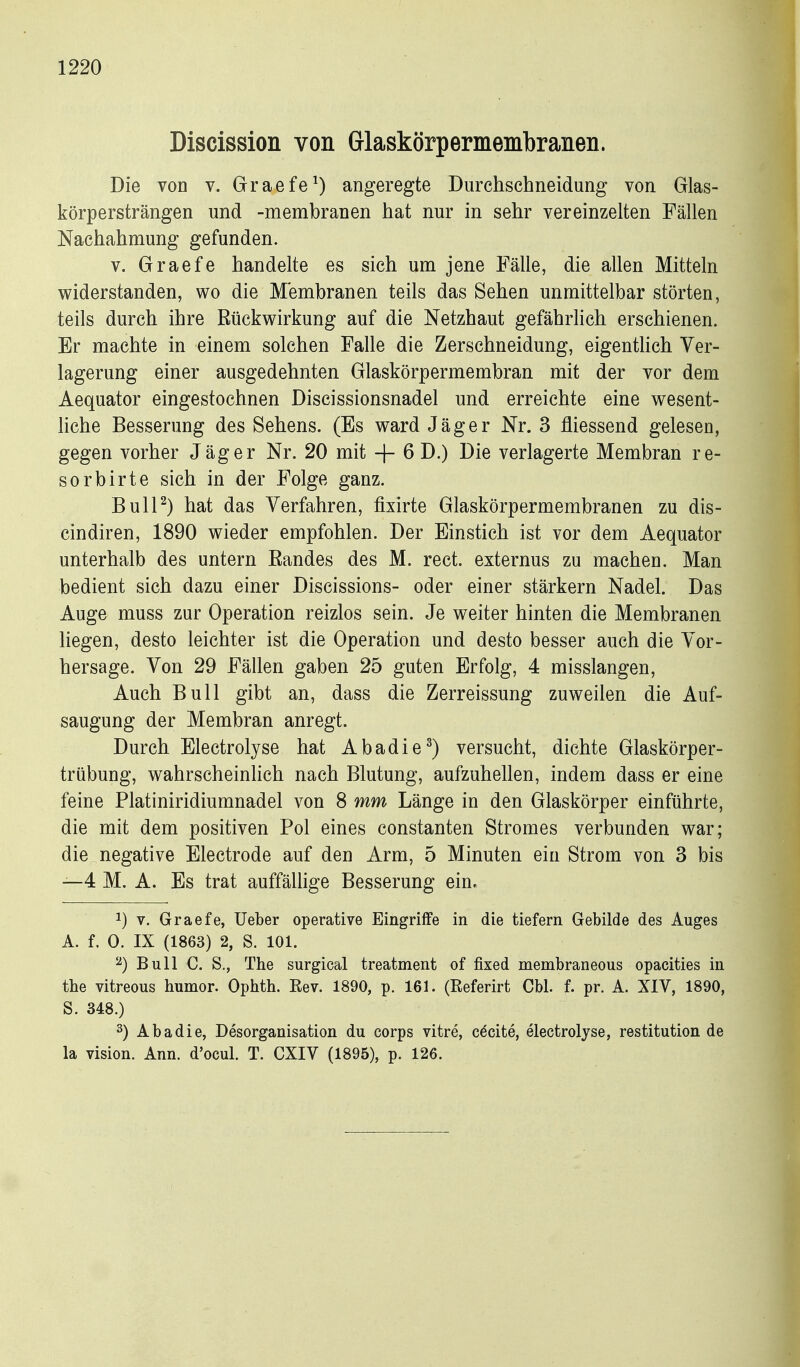 Discission von Glaskörpermembranen. Die von v. Graefe^) angeregte Durchschneidung von Glas- körpersträngen und -membranen hat nur in sehr vereinzelten Fällen Nachahmung gefunden. V. Graefe handelte es sich um jene Fälle, die allen Mitteln widerstanden, wo die Membranen teils das Sehen unmittelbar störten, teils durch ihre Eückwirkung auf die Netzhaut gefährlich erschienen. Er machte in einem solchen Falle die Zerschneidung, eigentlich Ver- lagerung einer ausgedehnten Glaskörpermembran mit der vor dem Aequator eingestochnen Discissionsnadel und erreichte eine wesent- liche Besserung des Sehens. (Es ward Jäger Nr. 3 fliessend gelesen, gegen vorher Jäger Nr. 20 mit + 6 D.) Die verlagerte Membran re- sorbirte sich in der Folge ganz. BulP) hat das Verfahren, fixirte Glaskörpermembranen zu dis- cindiren, 1890 wieder empfohlen. Der Einstich ist vor dem Aequator unterhalb des untern Eandes des M. rect. externus zu machen. Man bedient sich dazu einer Discissions- oder einer stärkern Nadel. Das Auge muss zur Operation reizlos sein. Je weiter hinten die Membranen liegen, desto leichter ist die Operation und desto besser auch die Vor- hersage. Von 29 Fällen gaben 25 guten Erfolg, 4 misslangen. Auch Bull gibt an, dass die Zerreissung zuweilen die Auf- saugung der Membran anregt. Durch Electrolyse hat Abadie^) versucht, dichte Glaskörper- trübung, wahrscheinlich nach Blutung, aufzuhellen, indem dass er eine feine Platiniridiumnadel von 8 mm Länge in den Glaskörper einführte, die mit dem positiven Pol eines constanten Stromes verbunden war; die negative Electrode auf den Arm, 5 Minuten ein Strom von 3 bis —4 M. A. Es trat auffällige Besserung ein. 1) V. Graefe, lieber operative Eingriffe in die tiefern Gebilde des Auges A. f. 0. IX (1863) 2, S. 101. ^) Bull C. S., The surgical treatment of fixed membraneous opacities in the vitreous humor. Ophth. Eev. 1890, p. 161. (Referirt Cbl. f. pr. A. XIV, 1890, S. 348.) 2) Abadie, Desorganisation du corps vitre, c6cite, electrolyse, restitution de la Vision. Ann. d'ocul. T. CXIV (1895), p. 126.