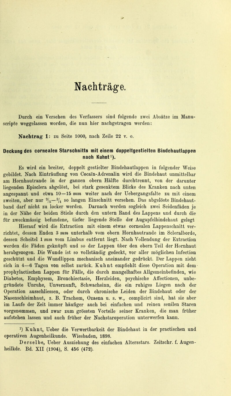 Nachträg-e. Durch ein Versehen des Verfassers sind folgende zwei Absätze im Maliu- scripte weggelassen worden, die nun hier nachgetragen werden: Nachtrag 1: zu Seite 1000, nach Zeile 22 v. o. Deckung des cornealen Starschnitts mit einem doppeltgestielten Bindehautlappen nach Kuhnt^). Es wird ein breiter, doppelt gestielter Bindehautlappen in folgender Weise gebildet. Nach Einträuflung von Cocain-Adrenalin wird die Bindehaut unmittelbar am Hornhautrande in der ganzen obern Hälfte durchtrennt, von der darunter liegenden Episclera abgelöst, bei stark gesenktem Blicke des Kranken nach unten angespannt und etwa 10—15 mm weiter nach der Uebergangsfalte zu mit einem zweiten, aber nur ^l^—^U so langen Einschnitt versehen. Das abgelöste Bindehaut- band darf nicht zu locker werden. Darnach werden sogleich zwei Seidenfäden je in der Nähe der beiden Stiele durch den untern Eand des Lappens und durch die für zweckmässig befundene, tiefer liegende Stelle der Augapfelbindehaut gelegt Hierauf wird die Extraction mit einem etwas cornealen Lappenschnitt ver- richtet, dessen Enden 3 mm unterhalb vom obern Hornhautrande im Scleralborde, dessen Scheitel 1 mm vom Limbus entfernt liegt. Nach Vollendung der Extraction werden die Fäden geknüpft und so der Lappen über den obern Teil der Hornhaut herabgezogen. Die Wunde ist so vollständig gedeckt, vor aller möglichen Infection geschützt und die Wundlippen mechanisch aneinander gedrückt. Der Lappen zieht sich in 4—6 Tagen von selbst zurück. Kuhnt empfiehlt diese Operation mit dem- prophylactischen Lappen für Fälle, die durch mangelhaftes Allgemeinbefinden, wie Diabetes, Emphysem, Bronchiectasie, Herzleiden, psychische Alfectionen, unbe- gründete Unruhe, Unvernunft, Schwachsinn, die ein ruhiges Liegen nach der Operation ausschliessen, oder durch chronische Leiden der Bindehaut oder der Nasenschleimhaut, z. B. Trachom, Ozaena u. s. w., complicirt sind, hat sie aber im Laufe der Zeit immer häufiger auch bei einfachen und reinen senilen Staren vorgenommen, und zwar zum grössten Vorteile seiner Kranken, die man früher aufstehen lassen und auch früher der Nachstaroperation unterwerfen kann. 1) Kuhnt, Ueber die Verwertbarkeit der Bindehaut in der practischen und operativen Augenheilkunde. Wiesbaden, 1898. Derselbe, Ueber Ausziehung des einfachen Altersstars. Zeitschr. f. Augen- heilkde. Bd. XII (1904), S. 456 (472).