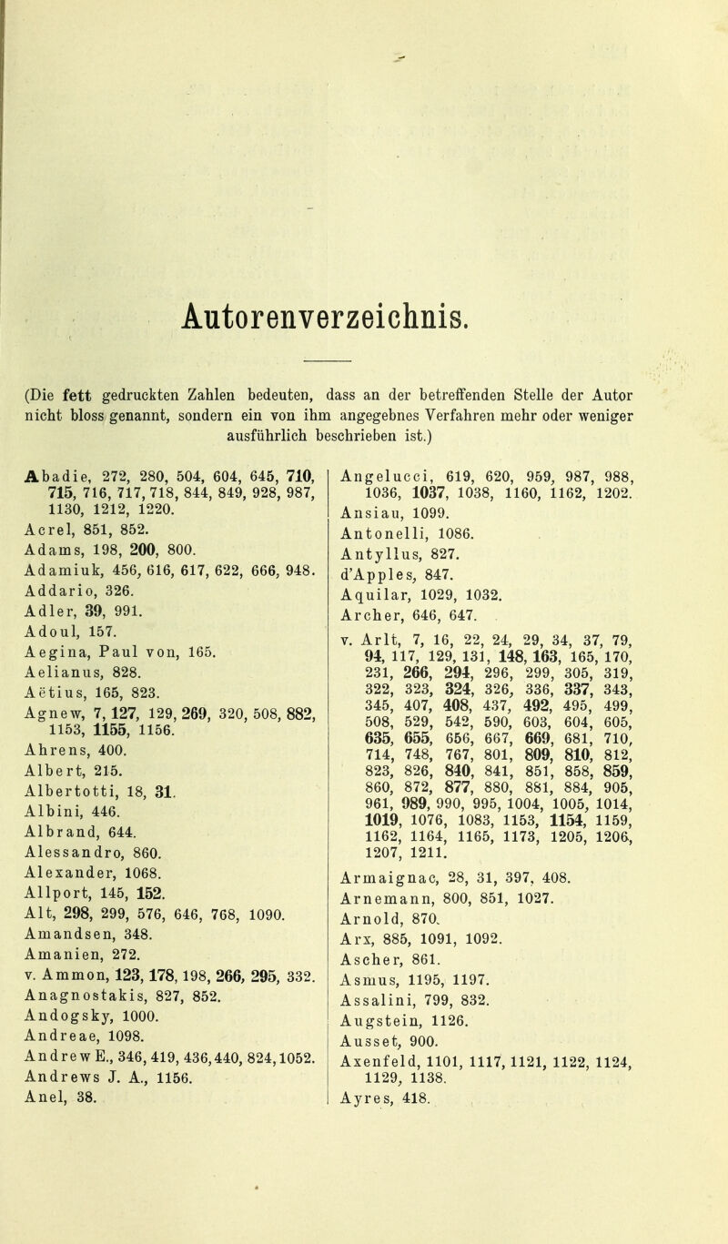 Autorenverzeichnis. (Die fett gedruckten Zahlen bedeuten, dass an der betreffenden Stelle der Autor nicht bloss genannt, sondern ein von ihm angegebnes Verfahren mehr oder weniger ausführlich beschrieben ist.) Abadie, 272, 280, 504, 604, 645, 710, 715, 716, 717, 718, 844, 849, 928, 987, 1130, 1212, 1220. Acrel, 851, 852. Adams, 198, 200, 800. Adamiuk, 456, 616, 617, 622, 666, 948. Addario, 326. Adler, 39, 991. Adoul, 157. Aegina, Paul von, 165. Aelianus, 828. Aetius, 165, 823. Agnew, 7, 127, 129, 269, 320, 508, 882, 1153, 1155, 1156. Ahrens, 400. Albert, 215. Albertotti, 18, 31. Albini, 446. Albrand, 644. Alessandro, 860. Alexander, 1068. Allport, 145, 152. Alt, 298, 299, 576, 646, 768, 1090. Amandsen, 348. Amanien, 272. V. Ammon, 123,178,198, 266, 295, 332. Anagnostakis, 827, 852. Andogsk}^ 1000. Andreae, 1098. Andrew E., 346,419, 436,440, 824,1052. Andrews J. A., 1156. Anel, 38. Angelucci, 619, 620, 959, 987, 988, 1036, 1037, 1038, 1160, 1162, 1202. Ansiau, 1099. Antonelli, 1086. Antyllus, 827. d'Apples, 847. Aquilar, 1029, 1032. Archer, 646, 647. V. Arlt, 7, 16, 22, 24, 29, 34, 37, 79, 94, 117, 129, 131, 148, 163, 165, 170, 231, 266, 294, 296, 299, 305, 319, 322, 323, 324, 326, 336, 337, 343, 345, 407, 408, 437, 492, 495, 499, 508, 529, 542, 590, 603, 604, 605, 635, 655, 656, 667, 669, 681, 710, 714, 748, 767, 801, 809, 810, 812, 823, 826, 840, 841, 851, 858, 859, 860, 872, 877, 880, 881, 884, 905, 961, 989, 990, 995, 1004, 1005, 1014, 1019, 1076, 1083, 1153, 1154, 1159, 1162, 1164, 1165, 1173, 1205, 1206, 1207, 1211. Armaignac, 28, 31, 397, 408. Arnemann, 800, 851, 1027. Arnold, 870. Arx, 885, 1091, 1092. Ascher, 861. Asmus, 1195, 1197. Assalini, 799, 832. Augstein, 1126. Ausset, 900. Axenfeld, 1101, 1117, 1121, 1122, 1124, 1129, 1138. Ayres, 418. , ,
