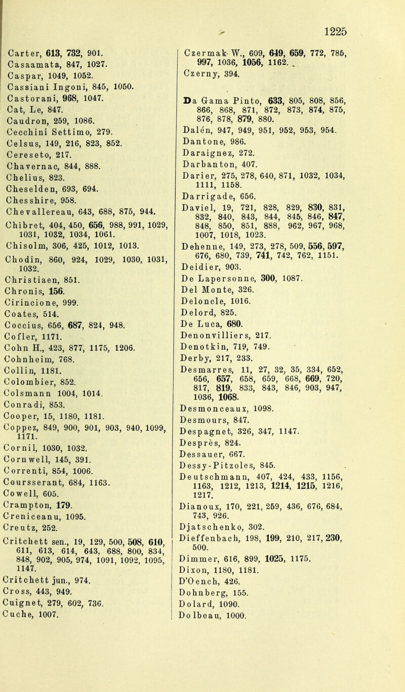 Carter, 613, 732, 901. Casaamata, 847, 1027. Caspar, 1049, 1052. Cassiani Ingoni, 845, 1050. Castorani, 968, 1047. Cat, Le, 847. Caudron, 259, 1086. Cecchini Settimo, 279. Celsus, 149, 216, 823, 852. Cereseto, 217. Chavernac, 844, 888. Chelius, 823. Cheselden, 693, 694. Chesshire, 958. Chevallereau, 643, 688, 875, 944. Chibret, 404, 450, 656, 988, 991, 1029, 1031, 1032, 1034, 1061. Chisolm, 306, 425, 1012, 1013. Chodin, 860, 924, 1029, 1030, 1031, 1032. Christiaen, 851. Chronis, 156. Cirincione, 999, Coates, 514. Coccius, 656, 687, 824, 948. Cofler, 1171. Cohn H., 423, 877, 1175, 1206. Cohnheim, 768. Collin, 1181. Colombier, 852. Colsmann 1004, 1014. Conradi, 853. Cooper, 15, 1180, 1181. Coppez, 849, 900, 901, 903, 940, 1099, 1171. Cornil, 1030, 1032. Cornwell, 145, 391. Correnti, 854, 1006. Coursserant, 684, 1163. Co well, 605. Crampton, 179. Creniceanu, 1095. Creufcz, 252. Critchett sen., 19, 129, 500, 508, 610, 611, 613, 614, 643, 688, 800, 834, 848, 902, 905, 974, 1091, 1092, 1095, 1147. Critchett jun., 974. Cross, 443, 949. Cuignet, 279, 602, 736. Cuche, 1007. Czermak W., 609, 649, 659, 772, 785, 997, 1036, 1056, 1162. . Czerny, 394. Da Gama Pinto, 633, 805, 808, 856, 866, 868, 871, 872, 873, 874, 875, 876, 878, 879, 880. Dalen, 947, 949, 951, 952, 953, 954. Dantone, 986. Daraignez, 272. Darbanton, 407. Darier, 275, 278, 640, 871, 1032, 1034, 1111, 1158. Darrigade, 656. Da viel, 19, 721, 828, 829, 830, 831, 832, 840, 843, 844, 845, 846, 847, 848, 850, 851, 888, 962, 967, 968, 1007, 1018, 1023. Dehenne, 149, 273, 278,509,556,597, 676, 680, 739, 741, 742, 762, 1151. Deidier, 903. De Lapersonne, 300, 1087. Del Monte, 326. Deloncle, 1016. Delord, 825. De Luca, 680. Denonvilliers, 217. Denotkin, 719, 749. Derby, 217, 233. Desmarres, 11, 27, 32, 35, 334, 652, 656, 657, 658, 659, 668, 669, 720, 817, 819, 833, 843, 846, 903, 947, 1036, 1068. Desmonceaux, 1098. Desmours, 847. Despagnet, 326, 347, 1147. Despres, 824. Dessauer, 667. Dessy-Pitzoles, 845. Deutschmann, 407, 424, 433, 1156, 1163, 1212, 1213, 1214, 1215, 1216, 1217. Dianoux, 170, 221, 259, 436, 676, 684, 743, 926. Djatschenko, 302. Dieffenbach, 198, 199, 210, 217,230, 500. Dimmer, 616, 899, 1025, 1175. Dixon, 1180, 1181. D'Oench, 426. Dohnberg, 155. Dolard, 1090. Do Ibeau, 1000.