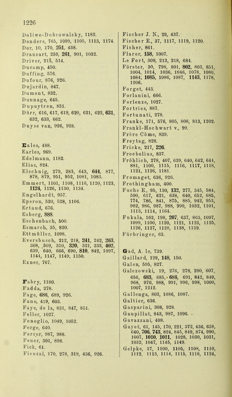 Doliwo-Dobrowalsky, 1182. Donders, 765, 1099, 1105, 1113, 1174. Dor, 10, 170, 251, 438. Dränsart, 259, 261, 901, 1032. Driver, 2lS, 514. Ducamp, 450. Diiffing, 576. Dufour, 876, 926. Dujardin, 847. Dumont, 832. Dunnage, 645. Dupuytren, 831. Dürr, 616, 617, 619, 620, 621, 622, 631, 632, 633, 662. Duyse van, 926, 928. Eales, 488. Barles, 969. Edelmann, 1182. Elias, 824. Elschnig, 279, 283, 643, 644, 877, 878, 879, 951, 952, 1081, 1083. Emmert, 1101, 1108, 1116, 1120, 1123, 1124, 1126, 1130, 1134. Engelhardt, 957. Eperon, 520, 528, 1106. Ertaud, 676. Esberg, 888. Eschenbach, 500. Esmarch, 35, 820. Ettmüller, 1098. Eversbusch, 212, 218, 241, 242, 263, 308, 309, 310, 320, 321, 333, 402, 639, '640, 666, 690, 810, 842, 1097, 1144, 1147, 1149, 1150. Exner, 767. Fabry, 1180. Fadda, 278. Fage, 686, 689, 926. Fano, 419, 603. Faye, de la, 831, 847, 851. Fell er, 1027. Fenoglio, 1049, 1052. Ferge, 640. Ferrer, 987, 988. Feuer, 301, 898. Eick, 61. Fieuzal, 170, 278, 319, 436, 926, Fischer J. N., 29, 437. Fischer E., 37, 1117, 1119, 1120. Fisher, 861. Flarer, 158, 1007. Le Fort, 309, 213, 218, 684. Förster, 30, 798, 801, 802, 803, 851, 1004, 1014, 1036, 1046, 1078, 1080, 1084, 1085, 1086, 1087, 1143, 1178, 1206. Forget, 443. Forlanini, 666. Forlenze, 1027. Fortries, 887. Fortunati, 278. Franke, 171, 576, 805, 808, 813, 1202. Frankl-Hochwart v., 99. Frere Cöme, 839. Freytag, 828. Fricke, 217, 226. Froebelius, 837. Fröhlich, 278, 407, 639, 640, 642, 644, 881, llOÖ, 1115, 1116, 1117, 1118, 1121, 1126, 1181. Fromaget, 636, 926. Frothingham, 400. Fuchs E., 95, 130, 132, 277, 345, 584, 590, 617, 621, 638, 640, 652, 685, 774, 786, 841, 875, 885, 942, 953, 982, 986, 987, 988, 990, 1032, 1101, 1113, 1114, 1164. Fukala, 162, 198, 207, 637, 863, 1097, 1099, 1100, 1120, 1121, 1123, 1125, 1126, 1127, 1128, 1138, 1139. Für bring er, 63. Gad, A. le, 739. Gaillard, 129, 148, 150. Galen, 595, 827. Galezowski, 19, 276, 278, 280, 607, 656, 683, 685,^ 686, 691, 842, 849, 968, 970, 988, 991, 996, 998, 1000, 1007, 1212. Gallenga, 803, 1086, 1087. Galtier, 636. Gasparini, 308, 928. Gaupillat, 843, 987, 1096. l Gavazzani, 408. Gayet, 61, 145, 170, 221, 372, 436, 638, 640, 706, 743, 824, 845, 849, 874, 990, 1007, 1010, 1011, 1028, 1030, 1031, 1032, 1047, 1145, 1149. Gelpke, 37, 1100, 1105, 1108, 1110, 1112, 1113, 1114, 1115, 1118, 1124,