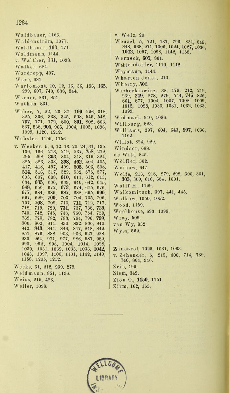 Waldbauer, 1163. Waldenström, 1077. Waldhauer, 163, 171. Waldmann, 1144. V. Walther, 131, 1098. Walker, 684. Wardropp, 407. Ware, 681. Warlomont, 10, 12, 16, 36, 156, 165, 299, 607, 740, 838, 844. Warner, 831, 851. Wathen, 831. Weber, 7, 22, 23, 37, 199, 296, 318, 325, 336, 338, 345, 508, 545, 548, 737, 771, 772, 800, 801, 802, 803, 837, 838, 905, 906, 1004, 1005, 1096, 1099, 1120, 1212. Webster, 1155, 1156. V. Wecker, 5, 6, 12, 13, 20, 24, 31, 135, 136, 166, 213, 219, 237, 258, 279, 295, 298, 303, 304, 318, 319, 324, 325, 326, 333, 398, 402, 404, 405, 417, 418, 497, 499, 505, 506, 508, 514, 516, 517, 522, 532, 575, 577, 603, 607, 608, 610, 611, 612, 613, 634, 635, 636, 639, 640, 642, 645, 648, 656, 672, 673, 674, 675, 676, 677, 684, 685, 687, 688, 695, 696, 697, 699, 700, 703, 704, 705, 706, 707, 708, 709, 710, 711, 712, 717, 718, 719, 720, 731, 737, 738, 739, 740, 742, 745, 748, 750, 754, 759, 769, 770, 782, 783, 784, 796, 799, 800, 802, 811, 830, 832, 836. 840, 842, 843, 844, 846, 847, 848, 849, 851, 876, 888, 903, 906, 927, 928, 930, 964, 971, 977, 986, 987, 989, 990, 992, 996, 1004, 1014, 1028, 1030, 1031, 1032, 1033, 1036, 1042, 1043, 1097, 1100, 1101, 1142, 1149, 1158, 1205, 1212. Weeks, 61, 212, 239, 279. Weidmann, 851, 1196. Weiss, 215, 423. Weller, 1098. V. Welz, 20. Wenzel, 5, 721, 737, 796, 831, 845, 848, 968, 971, 1006, 1024, 1027, 1036, 1042, 1097, 1098, 1142, 1158. Werneck, 605, 861. Wettendorfer, 1110, 1112. Weymann, 1144. Wharton Jones, 210. Wherry, 501. Wicherkiewicz, 38, 179, 212, 219, 239, 249, 278, 279, 744, 745, 826, 861, 877, 1004, 1007, 1008, 1009, 1015, 1028, 1030, 1031, 1032, 1033, 1099. Widmark, 940, 1086. Willburg, 823. Williams, 397, 604, 643, 997, 1036, 1162. Willot, 824, 929. Windsor, 688. de Witt, 845. Wölfler, 302. Woinow, 647. Wolfe, 213, 218, 279, 298, 300, 301, 303, 309, 616, 684, 1001. Wolff H., 1199. Wolkomitsch, 397, 441, 445. Wolkow, 1050, 1052. Wood, 1159. Woolhouse, 693, 1098. Wray, 509. van Wy, 832. Wyss, 569. Zancarol, 1029, 1031, 1033. V. Zeh ender, 5, 215, 400, 714, 739, 740, 804, 946. Zeis, 199. Ziem, 342. Zion 0., 1150, 1151. Zirm, 162, 163.