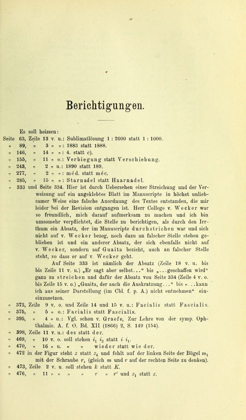 Berichtigungen. Es soll heissen: Seite 63, Zeile 13 v. u.: Sublimatlösung 1 : 2000 statt 1 : 1000. » 89, n 3 11 11 1883 statt 1888. 11 146, 11 14 11 11 l 4. statt c). 11 155, n 11 V 0.: Verbiegung statt Verschiebung, 11 243, 11 2 11 u.: 1890 statt 189. 11 277, V 2 11 11'. med. statt mec. 11 285, 11 15 11 11 '. Starnadel statt Haarnadel. 11 333 und Seite 334. Hier ist durch üebersehen einer Streichung und der Ver- weisung auf ein angeklebtes Blatt im Manuscripte in höchst unlieb- samer Weise eine falsche Anordnung des Textes entstanden, die mir leider hei der Kevision entgangen ist. Herr College v. Wecker war so freundlich, mich darauf aufmerksam zu machen und ich bin umsomehr verpflichtet, die Stelle zu berichtigen, als durch den Irr- thum ein Absatz, der im Manuscripte durchstrichen war und sich nicht auf v. Wecker bezog, noch dazu an falscher Stelle stehen ge- blieben ist und ein anderer Absatz, der sich ebenfalls nicht auf V. Wecker, sondern auf Guaita bezieht, auch an falscher Stelle steht, so dass er auf v. Wecker geht. Auf Seite 333 ist nämlich der Absatz (Zeile 18 v. u. bis bis Zeile 11 v. u.) „Er sagt aber selbst... bis „...geschaffen wird ganz zu streichen und dafür der Absatz von Seite 334 (Zeile 4 v. o. bis Zeile 15 v. o.) „Guaita, der auch die Auskratzung... bis ».. .kann ich aus seiner Darstellung (im Cbl. f. p. A.) nicht entnehmen ein- einzusetzen. 11 373, Zeile 9 v. o. und Zeile 14 und 15 v. u.: Facialis statt FasCialis. 11 375, 11 5 11 0.: Facialis statt Fascialis. 11 395, 11 4 w u.: Vgl. schon v. Graefe, Zur Lehre von der symp, Oph- thalmie. A. f. 0. Bd. XII (1866) 2, S. 149 (154). 11 398, Zeile 11 v. u.: des statt der. n 469, 11 10 V. 0. soll stehen ^\ *2 statt i ii. V 470, 11 16 11 \i. « 11 wieder statt wie der. ') 472 in der Figur steht ^ statt und fehlt auf der linken Seite der Bügel mit der Schraube (gleich m und r auf der rechteji Seite zu denken). 11 473, Zeile 2 v. u. soll stehen k statt K. 11 476, 11 11 V 11 11 11 r 11 r' und statt z.