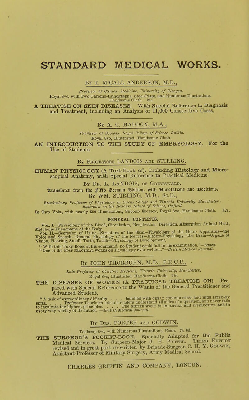 STANDARD MEDICAL WORKS. By T. M'CALL ANDERSON, M.D., Professor of Clinical Medicine, University of Glasgow. Royal 8vo, with Two Chroino-Lithographs, Steel-Plate, and Numerous Illustrations, Handsome Cloth. 25b. A TREATISE ON SKIN DISEASES. With Special Reference to Diagnosis and Treatment, including an Analysis of 11,000 Consecutive Cases. By A. C. HADDON, M.A., Professor of Zoology, Royal College of Science, Dublin. Boyal 8vo, Illustrated, Handsome Cloth. AN INTRODUCTION TO THE STUDY OF EMBRYOLOGY. For the Use of Students. By Professors LANDOIS and STIRLING. HUMAN PHYSIOLOGY (A Text-Book of): Including Histology and Micro- scopical Anatomy, with Special Reference to Practical Medicine. By Dr. L. LANDOIS, of Griefswald. Uranslateb from tbe Jfiftb (Becman ffibttion, witb annotations anb BbMtions, By WM. STIRLING, M.D., Sc.D., Brackenbury Professor of Physiology in Omens College and Victoria University, Manchester; Examiner in the Honours School of Science, Oxford. In Two Vols., with nearly 600 Illustrations, Second Edition, Royal 8vo, Handsome Cloth. 42s. GENERA! CONTENTS. Vol. I.—Physiology of the Blood, Circulation, Respiration, Digestion, Absorption, Animal Heat, Metabolic Phenomena of the Body. _ . Vol. IL-Secretion of Urine-Structure of the Skin-Physiology of the Motor■Apparatus-the Voice and Speech—General Physiology of the Nerves—Electro-Physiology—the Brain—Organs ot Vision, Hearing, Smell, TaBte, Touch—Physiology of Development.  With thiB Text-Book at his command, no Student could fail in his examination.—Lancet.  One of the most practical works on Physiology ever written.—British Medical Journal. By JOHN THORBURN, M.D., F.R.C.P., - Late Professor of Obstetric Medicine, Victoria University, Manchester. Royal 8vo, Illustrated, Handsome Cloth. 21s. THE DISEASES OF WOMEN (A PRACTICAL TREATISE ON). Pre- pared with Special Reference to the Wants of the General Practitioner and Advanced Student. Ataskof extraordinary difficulty . . . handled with great judiciousness and high liter art skill. . . . Professor Thorburn lets his readers understand all sides of a question, awl never fails to inculcate the highest principles. ... The bhttss work is impartial and instructive, and in every way worthy of its author.—British Medical Journal. By Drs. PORTER and GODWIN. Foolscap 8vo, with Numerous Illustrations, Roan. 7s. 6d. THE SURGEON'S POCKET-BOOK. Specially Adapted for the Publio Medical Services. By Surgeon-Major J. H. Porter. Third Edition revised and in great part re-written by Brigade-Surgeon C. H. X. Godwin, Assistant-Professor of Military Surgery, Army Medical School. CHARLES GRIFFIN AND COMPANY, LONDON.