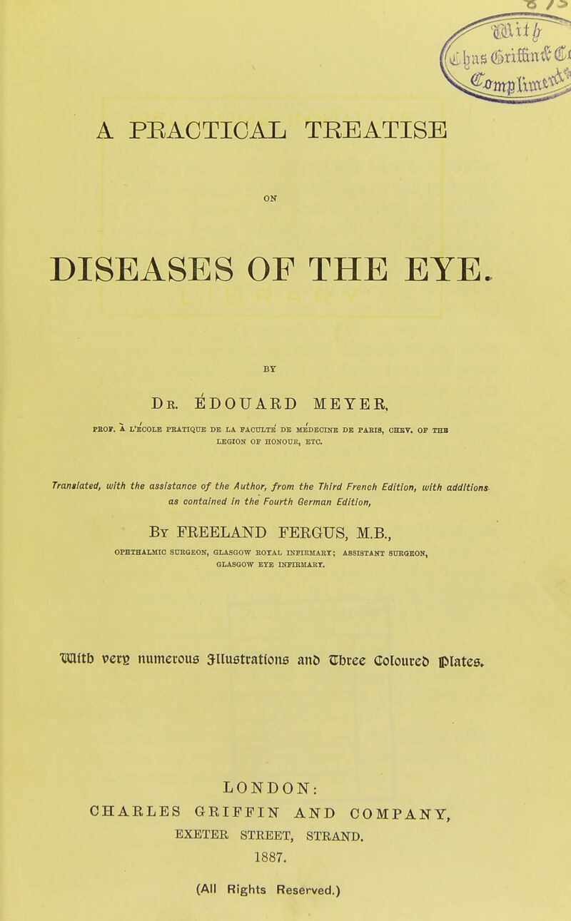 T5 /-> 1*11/ A PRACTICAL TREATISE ON DISEASES OF THE EYE. BY Db. EDOUARD MEYER, PROF. A L'e'cOLE PRATIQUE DE LA FACULTe' DE He'dECINE DE PARIS, OHEV. OF THE LEGION OF HONOUR, ETC. Tranglated, with the assistance of the Author, from the Third French Edition, with additions as contained in the Fourth German Edition, By FREELAND FERGUS, M.B., OPHTHALMIC SURGEON, GLASGOW ROTAL INFIRMARY; ASSISTANT SURGEON, GLASGOW EYE INFIRMARY. mitb v>ere numerous Sllustratfone ano Gbree Coloureo UMates, LONDON: CHARLES GRIFFIN AND COMPANY, EXETER STREET, STRAND. 1887. (All Rights Reserved.)