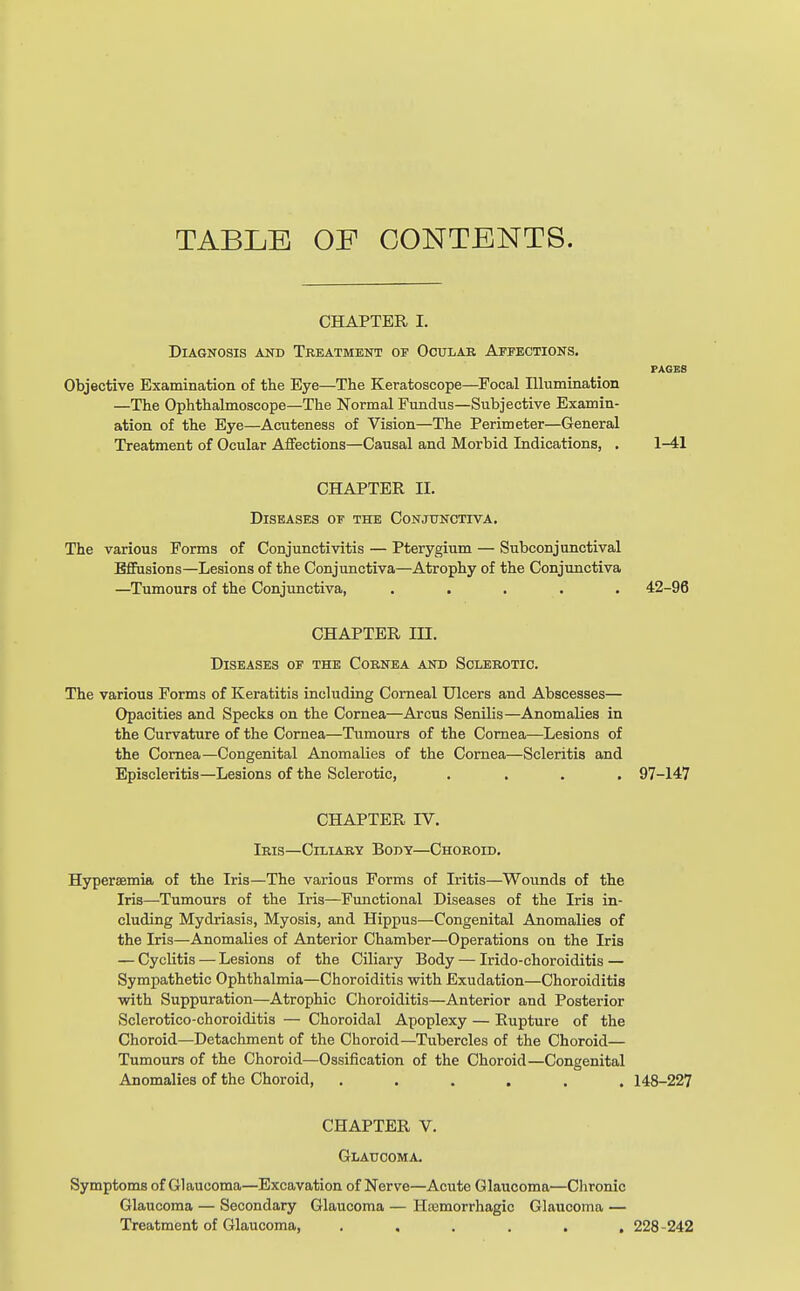 TABLE OF CONTENTS. CHAPTER I. Diagnosis and Treatment op Ocular Affections. PAGES Objective Examination of the Eye—The Keratoscope—Focal Illumination —The Ophthalmoscope—The Normal Fundus—Subjective Examin- ation of the Eye—Acuteness of Vision—The Perimeter—General Treatment of Ocular Affections—Causal and Morbid Indications, . 1-41 CHAPTER H. Diseases of the Conjunctiva. The various Forms of Conjunctivitis — Pterygium — Subconjunctival Effusions—Lesions of the Conjunctiva—Atrophy of the Conjunctiva —Tumours of the Conjunctiva, ..... 42-96 CHAPTER in. Diseases of the Cornea and Sclerotic. The various Forms of Keratitis including Corneal Ulcers and Abscesses— Opacities and Specks on the Cornea—Arcus Senilis—Anomalies in the Curvature of the Cornea—Tumours of the Cornea—Lesions of the Cornea—Congenital Anomalies of the Cornea—Scleritis and Episcleritis—Lesions of the Sclerotic, .... 97-147 CHAPTER IV. Iris—Ciliary Body—Choroid. Hyperemia of the Iris—The various Forms of Iritis—Wounds of the Iris—Tumours of the Iris—Functional Diseases of the Iris in- cluding Mydriasis, Myosis, and Hippus—Congenital Anomalies of the Iris—Anomalies of Anterior Chamber—Operations on the Iris — Cyclitis — Lesions of the Ciliary Body — Irido-choroiditis — Sympathetic Ophthalmia—Choroiditis with Exudation—Choroiditis with Suppuration—Atrophic Choroiditis—Anterior and Posterior Sclerotico-choroiditis — Choroidal Apoplexy — Rupture of the Choroid—Detachment of the Choroid—Tubercles of the Choroid— Tumours of the Choroid—Ossification of the Choroid—Congenital Anomalies of the Choroid, ...... 148-227 CHAPTER V. Glaucoma. Symptoms of Glaucoma—Excavation of Nerve—Acute Glaucoma—Chronic Glaucoma — Secondary Glaucoma — Hemorrhagic Glaucoma — Treatment of Glaucoma, ...... 228-242