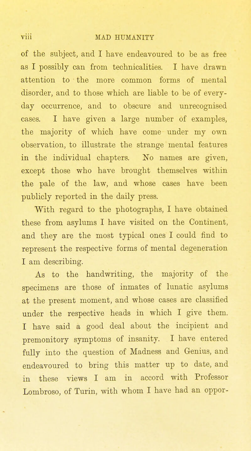 of the subject, and I have endeavoured to be as free as I possibly can from technicalities. I have drawn attention to the more common forms of mental disorder, and to those which are liable to be of every- day occurrence, and to obscure and unrecognised cases. I have given a large number of examples, the majority of which have come under my own observation, to illustrate the strange mental features in the individual chapters. No names are given, except those who have brought themselves within the pale of the law, and whose cases have been publicly reported in the daily press. With regard to the photographs, I have obtained these from asylums I have visited on the Continent, and they are the most typical ones I could find to represent the respective forms of mental degeneration I am describing. As to the handwriting, the majority of the specimens are those of inmates of lunatic asylums at the present moment, and whose cases are classified under the respective heads in which I give them. I have said a good deal about the incipient and premonitory symptoms of insanity. I have entered fully into the question of Madness and Genius, and endeavoured to bring this matter up to date, and in these views I am in accord with Professor Lombroso, of Turin, with whom I have had an oppor-