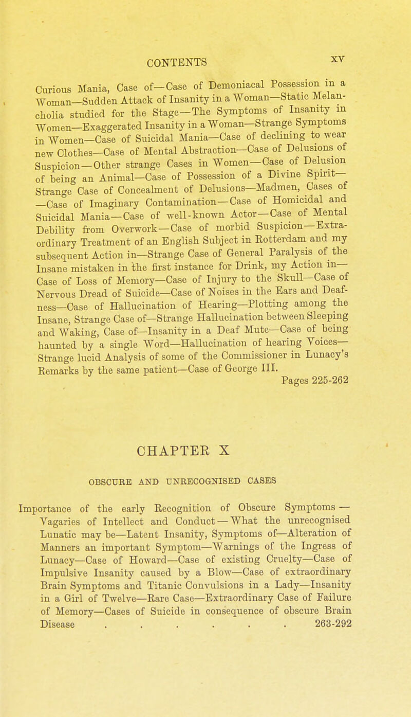 Curious Mania, Case of-Case of Demoniacal Possession m a Woman—Sudden Attack of Insanity in a Woman—Static Melan- cholia studied for the Stage-The Symptoms of Insamty m Women—Exaggerated Insanity in a Woman-Strange Symptoms in Women—Case of Suicidal Mania—Case of decUmng to wear new Clothes—Case of Mental Abstraction—Case of Delusions of Suspicion —Other strange Cases in Women—Case of Delusion of being an Animal—Case of Possession of a Divine Spirit- Strange Case of Concealment of Delusions—Madmen, Cases of —Case of Imaginary Contamination—Case of Homicidal and Suicidal Mania—Case of well-known Actor—Case of Mental Debility from Overwork—Case of morbid Suspicion—Extra- ordinary Treatment of an English Subject in Rotterdam and my subsequent Action in—Strange Case of General Paralysis of the Insane mistaken in the first instance for Drink, my Action in— Case of Loss of Memory—Case of Injury to the Skull—Case of Nervous Dread of Suicide—Case of Noises in the Ears and Deaf- ness—Case of Hallucination of Hearing—Plotting among the Insane, Strange Case of—Strange Hallucination between Sleeping and Waking, Case of—Insanity in a Deaf Mute—Case of being haunted by a single Word—Hallucination of hearing Voices- Strange lucid Analysis of some of the Commissioner in Lunacy's Remarks by the same patient—Case of George III. Pages 225-262 CHAPTER X OBSCURE AND UNRECOGNISED CASES Importance of the early Recognition of Obscure Symptoms — Vagaries of Intellect and Conduct —What the unrecognised Lunatic may be—Latent Insanity, Symptoms of—Alteration of Manners an important Symptom—Warnings of the Ingress of Lunacy—Case of Howard—Case of existing Cruelty—Case of Impulsive Insanity caused by a Blow—Case of extraordinary Brain Symptoms and Titanic Convulsions in a Lady—Insanity in a Girl of Twelve—Rare Case—Extraordinary Case of Failure of Memory—Cases of Suicide in consequence of obscure Brain Disease ...... 263-292
