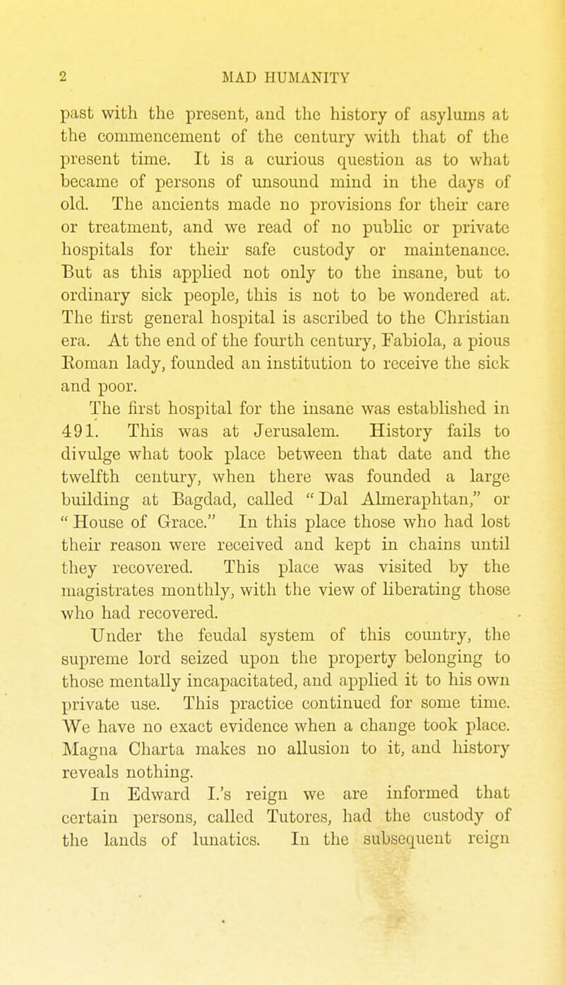 past with the present, and the history of asylums at the commencement of the century with that of the present time. It is a curious question as to what became of persons of unsound mind in the days of old. The ancients made no provisions for their care or treatment, and we read of no public or private hospitals for their safe custody or maintenance. But as this applied not only to the insane, but to ordinary sick people, this is not to be wondered at. The first general hospital is ascribed to the Christian era. At the end of the fourth century, Fabiola, a pious Eoman lady, founded an institution to receive the sick and poor. The first hospital for the insane was established in 491. This was at Jerusalem. History fails to divulge what took place between that date and the twelfth century, when there was founded a large building at Bagdad, called  Dal Almeraphtan, or  House of Grace. In this place those who had lost their reason were received and kept in chains until they recovered. This place was visited by the magistrates monthly, with the view of liberating those who had recovered. Under the feudal system of this country, the supreme lord seized upon the property belonging to those mentally incapacitated, and applied it to his own private use. This practice continued for some time. We have no exact evidence when a change took place. Magna Charta makes no allusion to it, and history reveals nothing. In Edward I.'s reign we are informed that certain persons, called Tutores, had the custody of the lands of lunatics. In the subsequent reign