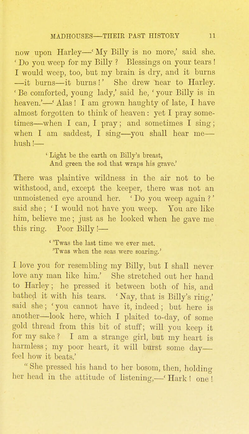 now upon Harley—' My Billy is no more,' said she. ' Do you weep for my Billy ? Blessings on your tears ! I would weep, too, but my brain is dry, and it burns —it burns—it burns!' She drew Hear to Harley. ' Be comforted, young lady,' said he, ' your Billy is in heaven.'—' Alas ! I am grown haughty of late, I have almost forgotten to think of heaven: yet I pray some- times—when I can, I pray; and sometimes I sing; when I am saddest, I sing—you shall hear me— hush!— ' Light be the earth on Billy's breast, And green the sod that wraps his grave.' There was plaintive wildness in the air not to be withstood, and, except the keeper, there was not an unmoistened eye around her. ' Do you weep again ?' said she; ' I would not have you weep. You are like him, believe me; just as he looked when he gave me this ring. Poor Billy !— ' 'Twas the last time we ever met. 'Twas when the seas were soaring.' I love you for resembling my Billy, but I shall never love any man like him.' She stretched out her hand to Harley; he pressed it between both of his, and bathed it with his tears. ' Nay, that is Billy's ring,' said she; ' you cannot have it, indeed; but here is another—look here, which I plaited to-day, of some gold thread from this bit of stuff; will you keep it for my sake ? I am a strange girl, but my heart is harmless; my poor heart, it will burst some day— feel how it beats.'  She pressed his hand to her bosom, then, holding her head in the attitude of listening,—' Hark ! one !