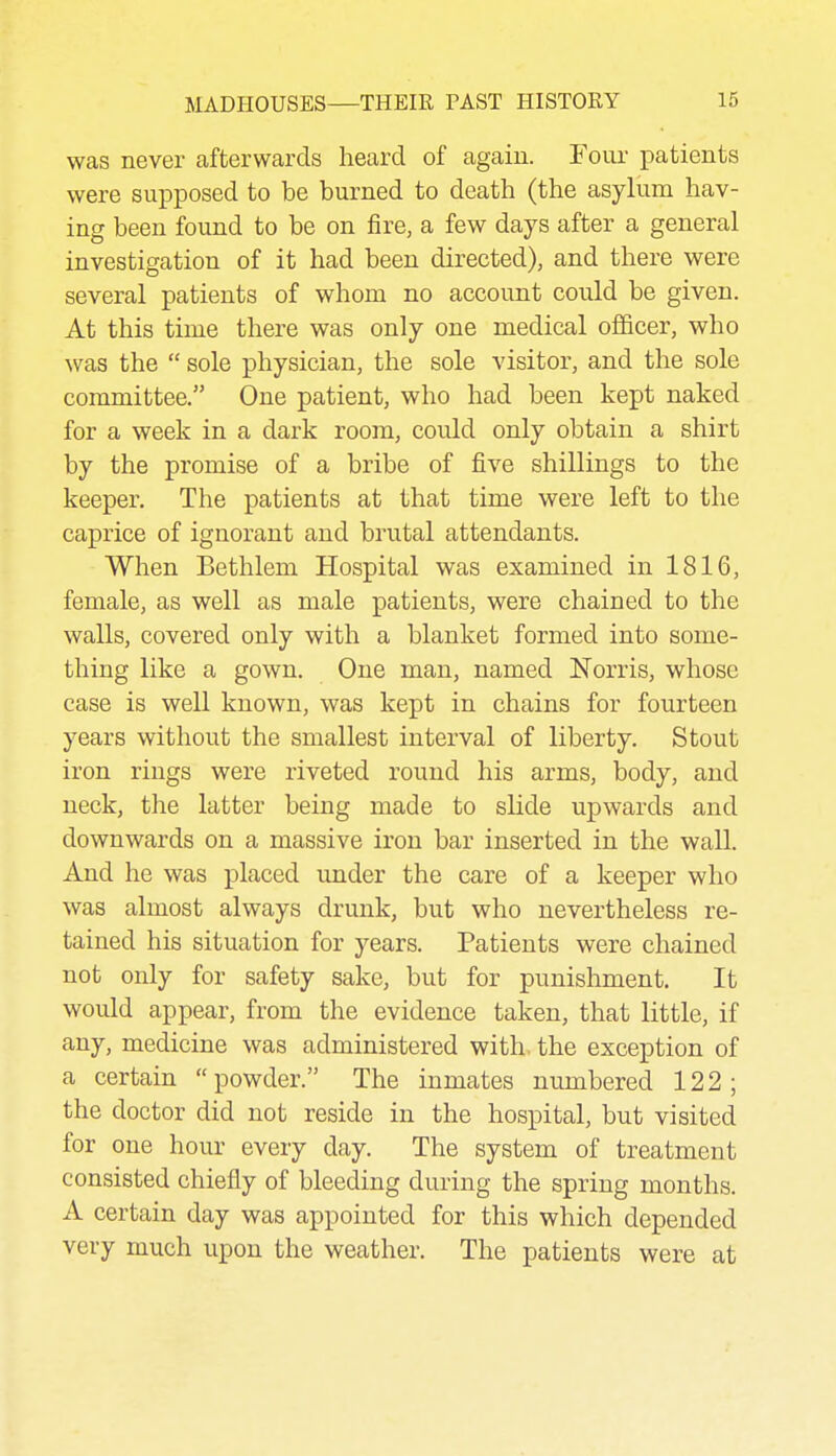 was never afterwards heard of again. Four patients were supposed to be burned to death (the asylum hav- ing been found to be on fire, a few days after a general investigation of it had been directed), and there were several patients of whom no account could be given. At this time there was only one medical officer, who was the  sole physician, the sole visitor, and the sole committee. One patient, who had been kept naked for a week in a dark room, could only obtain a shirt by the promise of a bribe of five shillings to the keeper. The patients at that time were left to the caprice of ignorant and brutal attendants. When Bethlem Hospital was examined in 1816, female, as well as male patients, were chained to the walls, covered only with a blanket formed into some- thing like a gown. One man, named Norris, whose case is well known, was kept in chains for fourteen years without the smallest interval of liberty. Stout iron rings were riveted round his arms, body, and neck, the latter being made to slide upwards and downwards on a massive iron bar inserted in the wall. And he was placed under the care of a keeper who was almost always drunk, but who nevertheless re- tained his situation for years. Patients were chained not only for safety sake, but for punishment. It would appear, from the evidence taken, that little, if any, medicine was administered with, the exception of a certain powder. The inmates numbered 122; the doctor did not reside in the hospital, but visited for one hour every day. The system of treatment consisted chiefly of bleeding during the spring months. A certain day was appointed for this which depended very much upon the weather. The patients were at