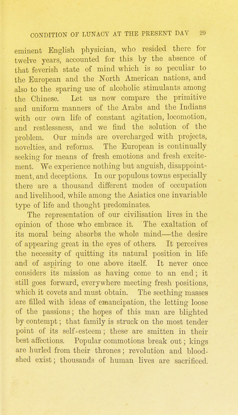 eminent English physician, who resided there for twelve years, accounted for this by the absence of that feverish state of mind which is so peculiar to the European and the North American nations, and also to the sparing use of alcoholic stimulants among the Chinese. Let us now compare the primitive and uniform manners of the Arabs and the Indians with our own life of constant agitation, locomotion, and restlessness, and we find the solution of the problem. Our minds are overcharged with projects, novelties, and reforms. The European is continually seeking for means of fresh emotions and fresh excite- ment. We experience nothing but anguish, disappoint- ment, and deceptions. In our populous towns especially there are a thousand different modes of occupation and livelihood, while among the Asiatics one invariable type of life and thought predominates. The representation of our civilisation lives in the opinion of those who embrace it. The exaltation of its moral being absorbs the whole mind—the desire of appearing great in the eyes of others. It perceives the necessity of quitting its natural position in life and of aspiring to one above itself It never once considers its mission as having come to an end; it still goes forward, everywhere meeting fresh positions, which it covets and must obtain. The seething masses are fiUed with ideas of emancipation, the letting loose of the passions; the hopes of this man are blighted by contempt; that family is struck on the most tender point of its self-esteem; these are smitten in their best affections. Popular commotions break out; kings are hurled from their thrones; revolution and blood- shed exist; thousands of human lives are sacrificed.