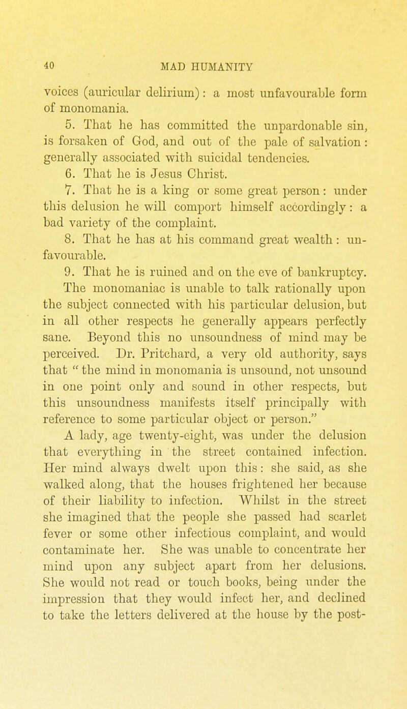 voices (auricular delirium): a most unfavourable form of monomania. 5. That he has committed the unpardonable sin, is forsaken of God, and out of the pale of salvation : generally associated with suicidal tendencies. 6. That he is Jesus Christ. 7. That he is a king or some great person: under this delusion he will comport himself accordingly: a bad variety of the complaint. 8. That he has at his command great wealth : un- favourable. 9. That he is ruined and on the eve of bankruptcy. The monomaniac is unable to tallc rationally upon the subject connected with his particular delusion, but in all other respects he generally appears perfectly sane. Beyond this no unsoundness of mind may be perceived. Dr. Pritchard, a very old authority, says that the mind in monomania is unsound, not imsound in one point only and sound in other respects, but this unsoundness manifests itself principally with reference to some particular object or person. A lady, age twenty-eight, was under the delusion that everything in the street contained infection. Her mind always dwelt upon this: she said, as she walked along, that the houses frightened her because of their liability to infection. Whilst in the street she imagined that the people she passed had scarlet fever or some other infectious complaint, and would contaminate her. She was unable to concentrate her mind upon any subject apart from her delusions. She would not read or touch books, being under the impression that they would infect her, and declined to take the letters delivered at the house by the post-