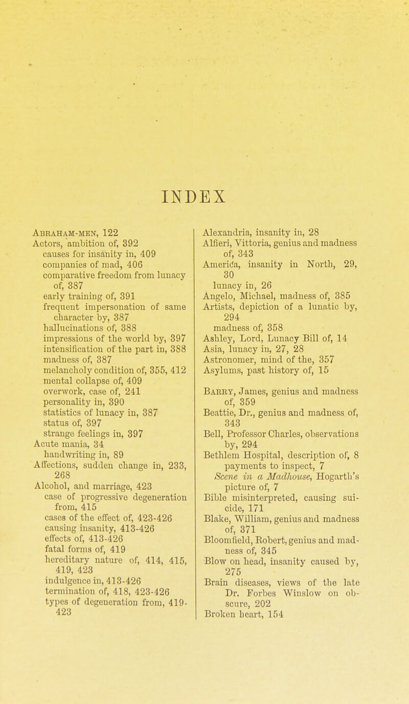 INDEX Abraham-men, 122 Actors, ambition of, 392 causes for insanity in, 409 companies of mad, 406 comparative freedom from lunacy of, 387 early training of, 391 frequent impersonation of same character by, 387 hallucinations of, 388 impressions of the world by, 397 intensification of the part in, 388 madness of, 387 melancholy condition of, 355, 412 mental collapse of, 409 overwork, case of, 241 personality in, 390 statistics of lunacy in, 387 status of, 397 strange feelings in, 397 Acute mania, 34 handwriting in, 89 AITections, sudden change in, 233, 268 Alcohol, and marriage, 423 case of progressive degeneration from, 415 cases of the elTeot of, 423-426 causing insanity, 413-426 effects of, 413-426 fatal forms of, 419 hereditary nature of, 414, 415, 419, 423 indulgence in, 413-426 termination of, 418, 423-426 types of degeneration from, 419- 423 Alexandria, insanity in, 28 Alfieri, Vittoria, genius and madness of, 343 Amerida, insanity in North, 29, 30 lunacy in, 26 Augelo, Michael, madness of, 385 Artists, depiction of a lunatic by, 294 madness of, 358 Ashley, Lord, Lunacy Bill of, 14 Asia, lunacy in, 27, 28 Astronomer, mind of the, 357 Asylums, past history of, 15 Baeet, James, genius and madness of, 359 Beattie, Dr., genius and madness of, 343 BeU, Professor Charles, observations by, 294 Bethlem Hospital, description of, 8 payments to inspect, 7 Scene in a Madhouse, Hogartli's picture of, 7 Bible misinterpreted, causing sui- cide, 171 Blake, William, genius and madness of, 371 Bloomfield, Robert, genius and mad- ness of, 345 Blow on head, insanity caused by, 275 Brain diseases, views of the late Dr. Forbes Winslow on ob- scure, 202 Broken heart, 154