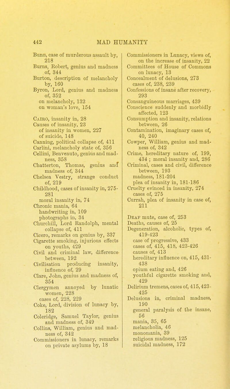 Bimn, case of murderous assault by, 218 Burns, Eobert, genius and madness of, 344 Burton, description of melanclioly by, 160 Byron, Lord, genius and madness of, 352 on melancholy, 132 on woman's love, 154 Caieo, insanity in, 28 Causes of insanity, 23 of insanity in women, 227 of suicide, 148 Canning, political collapse of, 411 Carlini, melancholy state of, 356 Cellini, Benvenuto, genius and mad- ness, 358 Chatterton, Thomas, genius anif madness of, 344 Chelsea Vestry, strange conduct of, 219 Childhood, cases of insanity in, 275- 281 moral insanity in, 74 Chronic mania, 64 handwriting in, 109 photographs in, 34 Churchill, Lord Randolph, mental collapse of, 411 Cicero, remarks on genius by, 337 Cigarette smoking, injurious effects on youths, 429 Civil and criminal law, difference between, 192 Civilisation producing insanity, influence of, 29 Clare, John, genius and madness of, 354 Clergymen annoyed by lunatic women, 228 cases of, 228, 229 Coke, Lord, division of lunacy by, 182 Coleridge, Samuel Taylor, genius and madness of, 349 Collins, William, genius and mad- ness of, 342 Commissioners in lunacy, remarks on private asylums by, 18 Commissioners in Lunacy, views of, on the increase of insanity, 22 Committees of House of Commons on lunacy, 13 Concealment of delusions, 273 cases of, 238, 239 Confessions of insane after recover}', 293 Consanguineous marriages, 439 Conscience suddenly and morbidly affected, 123 Consumption and insanity, relations between, 26 Contamination, imaginary cases of, 40, 240 Cowper, William, genius and mad- ness of, 342 Crime, hereditary nature of, 199, 434 ; moral insanity and, 286 Criminal, cases and civil, difference between, 193 madness, 181-204 plea of insanity in, 181-186 Cruelty evinced in insanity, 274 cases of, 275 Currah, plea of insanity in case of, 211 Deaf mute, case of, 253 Deaths, causes of, 25 Degeneration, alcoholic, types of, 419-423 case of progressive, 433 cases of, 415, 418, 423-426 causes of, 413 hereditary influence on, 415, 431- 438 opium eating and, 426 youthful cigarette smoking and, 429 Delirium tremens, cases of, 415,423- 425 Delusions in, criminal madness, 190 general jiaralysia of the insane, 56 mania, 35, 65 melancholia, 46 monomania, 39 religious madness, 125 suicidal madness, 172
