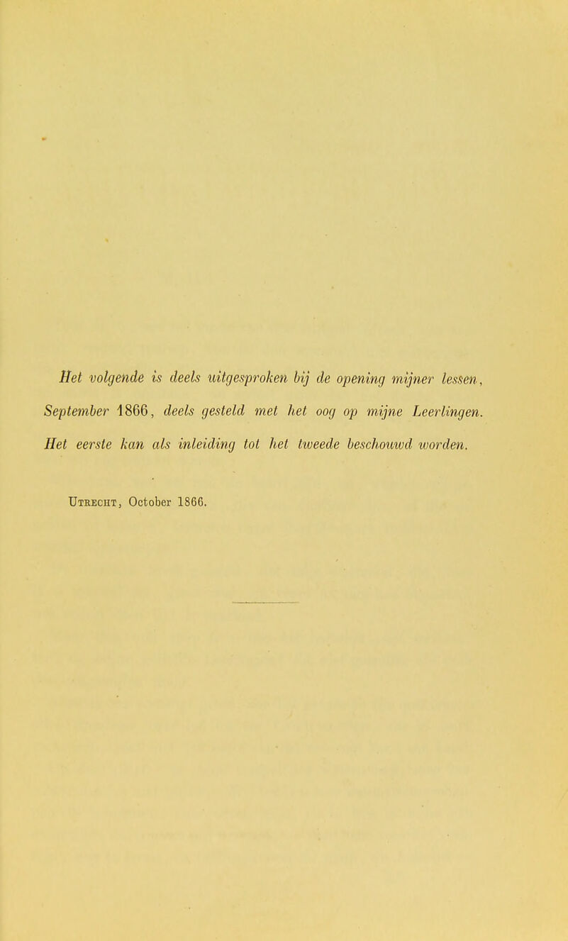 Het volgende is deels uitgesproken bij de opening mijner lessen, September 4866, deels gesteld met het oog op mijne Leerlingen. Het eerste kan als inleiding tot het tweede beschouwd worden. Utrecht , October 1866.