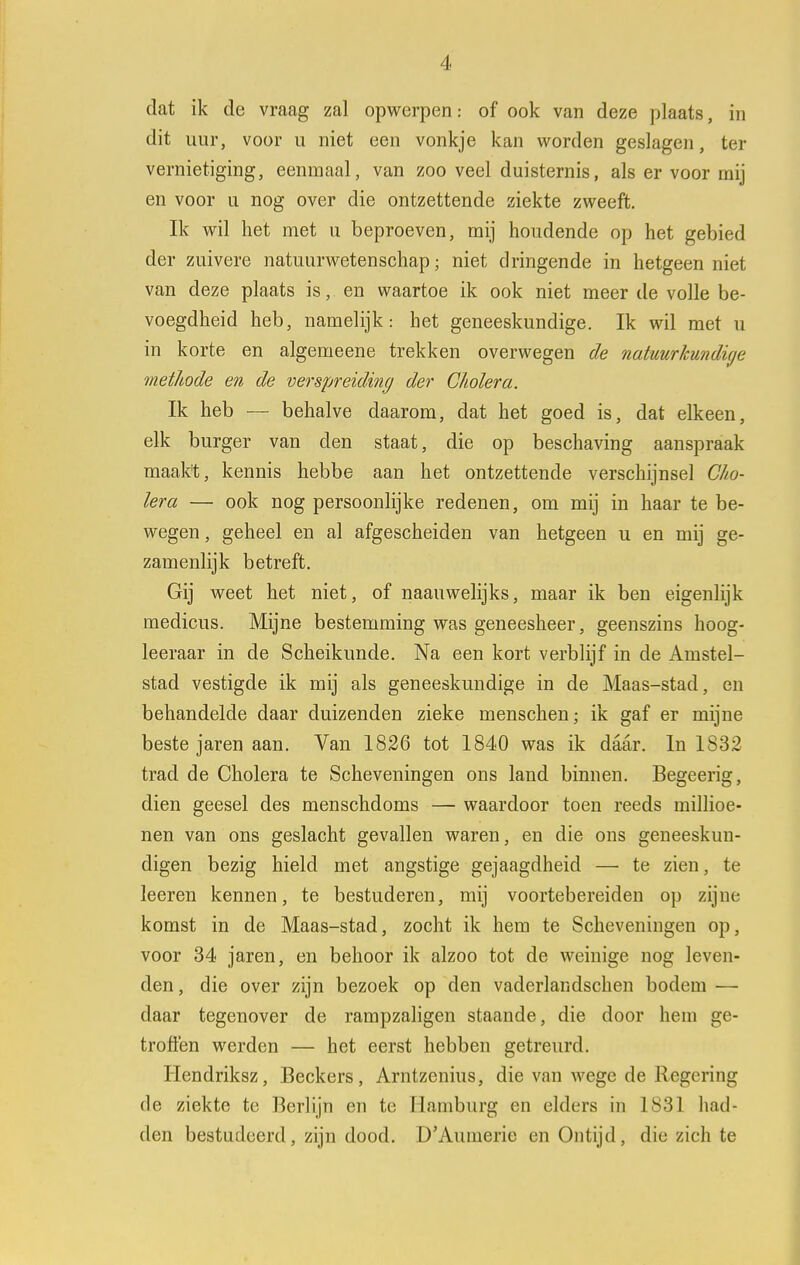 dat ik de vraag zal opwerpen.- of ook van deze plaats, in dit uur, voor u niet een vonkje kan worden geslagen, ter vernietiging, eenmaal, van zoo veel duisternis, als er voor mij en voor u nog over die ontzettende ziekte zweeft. Ik wil het met u beproeven, mij houdende op het gebied der zuivere natuurwetenschap; niet dringende in hetgeen niet van deze plaats is, en waartoe ik ook niet meer de volle be- voegdheid heb, namelijk: het geneeskundige. Ik wil met u in korte en algemeene trekken overwegen de natuurkundige methode en de verspreiding der Cholera. Ik heb — behalve daarom, dat het goed is, dat elkeen, elk burger van den staat, die op beschaving aanspraak maak't, kennis hebbe aan het ontzettende verschijnsel Cho- lera — ook nog persoonlijke redenen, om mij in haar te be- wegen , geheel en al afgescheiden van hetgeen u en mij ge- zamenlijk betreft. Gij weet het niet, of naauwelijks, maar ik ben eigenlijk medicus. Mijne bestemming was geneesheer, geenszins hoog- leeraar in de Scheikunde. Na een kort verblijf in de Amstel- stad vestigde ik mij als geneeskundige in de Maas-stad, en behandelde daar duizenden zieke menschen; ik gaf er mijne beste jaren aan. Van 1826 tot 1840 was ik daar. In 1832 trad de Cholera te Scheveningen ons land binnen. Begeerig, dien geesel des menschdoms — waardoor toen reeds millioe- nen van ons geslacht gevallen waren, en die ons geneeskun- digen bezig hield met angstige gejaagdheid — te zien, te leeren kennen, te bestuderen, mij voortebereiden op zijne komst in de Maas-stad, zocht ik hem te Scheveningen op, voor 34 jaren, en behoor ik alzoo tot de weinige nog leven- den , die over zijn bezoek op den vadcrlandschen bodem — daar tegenover de rampzaligen staande, die door hem ge- troffen werden — het eerst hebben getreurd. Hendriksz, Beckers, Arntzenius, die van wege de Regering de ziekte te Berlijn en te Hamburg en elders in 1831 luid- den bestudeerd, zijn dood. D'Auinerie en Ontijd, die zich te