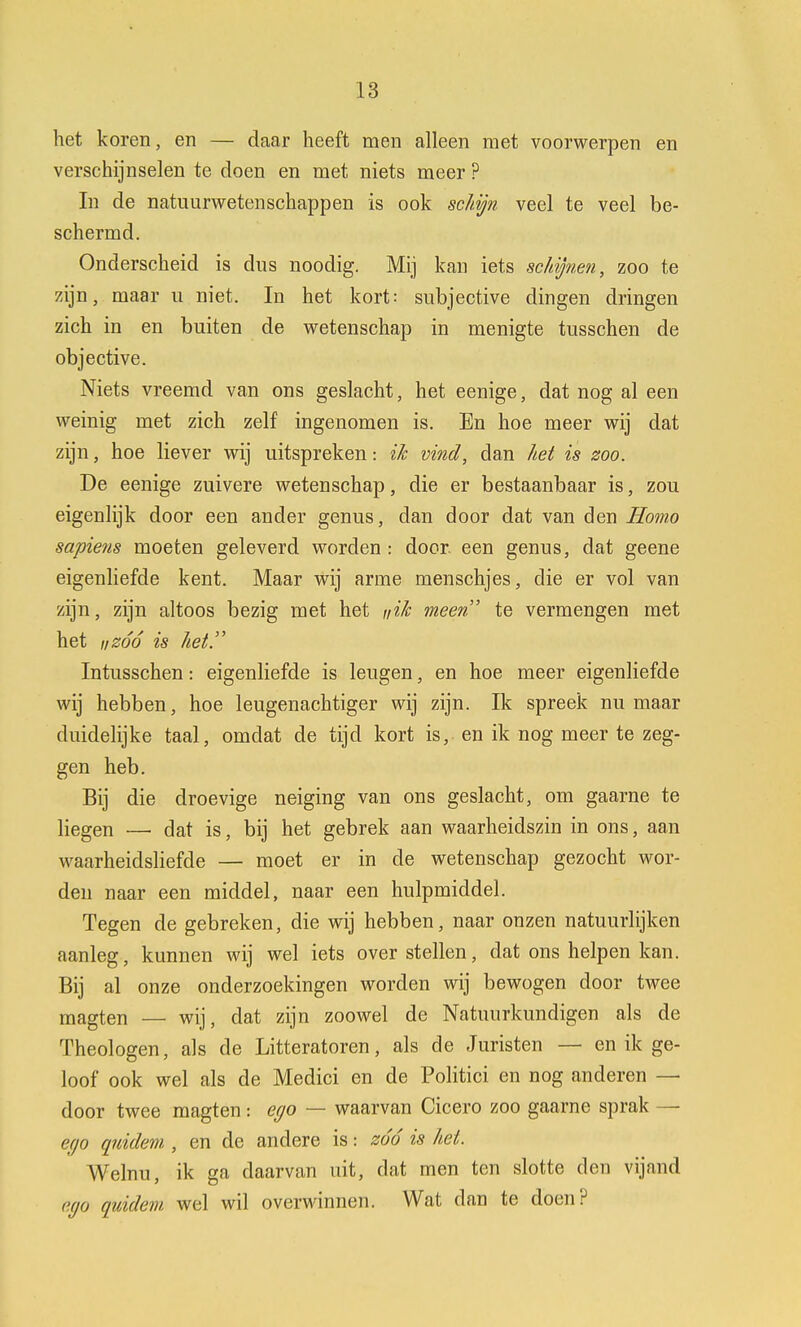 het koren, en — daar heeft men alleen met voorwerpen en verschijnselen te doen en met niets meer ? In de natuurwetenschappen is ook schijn veel te veel be- schermd. Onderscheid is dus noodig. Mij kan iets schijnen, zoo te zijn, maar u niet. In het kort: subjective dingen dringen zich in en buiten de wetenschap in menigte tusschen de objective. Niets vreemd van ons geslacht, het eenige, dat nog al een weinig met zich zelf ingenomen is. En hoe meer wij dat zijn, hoe liever wij uitspreken: ik vind, dan het is zoo. De eenige zuivere wetenschap, die er bestaanbaar is, zou eigenlijk door een ander genus, clan door dat van den Homo sapiens moeten geleverd worden : door een genus, dat geene eigenliefde kent. Maar wij arme menschjes, die er vol van zijn, zijn altoos bezig met het nik meen' te vermengen met het iizóó is het. Intusschen: eigenliefde is leugen, en hoe meer eigenliefde wij hebben, hoe leugenachtiger wij zijn. Ik spreek nu maar duidelijke taal, omdat de tijd kort is, en ik nog meer te zeg- gen heb. Bij die droevige neiging van ons geslacht, om gaarne te liegen —• dat is, bij het gebrek aan waarheidszin in ons, aan waarheidsliefde — moet er in de wetenschap gezocht wor- den naar een middel, naar een hulpmiddel. Tegen de gebreken, die wij hebben, naar onzen natuurlijken aanleg, kunnen wij wel iets over stellen, dat ons helpen kan. Bij al onze onderzoekingen worden wij bewogen door twee magten — wij, dat zijn zoowel de Natuurkundigen als de Theologen, als de Litteratoren, als de Juristen — en ik ge- loof ook wel als de Medici en de Politici en nog anderen — door twee magten: ego — waarvan Cicero zoo gaarne sprak — ego quidem , en de andere is: zóó is hei. Welnu, ik ga daarvan uit, dat men ten slotte den vijand ego quidem. wel wil overwinnen. Wat dan te doen?