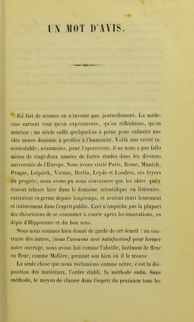 UN MOT D'AVIS. N En fait de science on n'invente pas journellement. La méde- cine surtout veut qu'on expérimente, qu'on réfléchisse, qu'on mûrisse : un siècle suffît quelquefois à peine pour enfanter une idée neuve destinée à profiter à l'humanité. Voilà une vérité in- contestable ; néanmoins, pour l'apercevoir, il ne nous a pas fallu moins de vingt-deux années de fortes études dans les diverses universités de l'Europe.Nous avons visité Paris, Rome, Munich, Prague, Leipsick, Vienne, Berlin, Leyde et Londres, ces foyers du progrès; nous avons pu nous convaincre que les idées qui y étaient écloses hier dans le domaine scientifique ou littéraire, existaient en germe depuis longtemps, et avaient mûri lentement et intimement dans l'esprit public. Ceci n'empêche pas la plupart des théoriciens de se consumer à courir après les innovations, en dépit d'Hippocrate et du bon sens. Nous nous sommes bien donné de garde de cet écueil : au con- traire des autres, (nous l'avouons avec satisfaction) pour former notre ouvrage, nous avons fait comme l'abeille, butinant de fleur en fleur, comme Molière, prenant son bien où il le trouve. La seule chose que nous réclamions comme nôtre, c'est la dis- position des matériaux, l'ordre établi, la méthode enfin. Sans méthode, le moyen de classer dans l'esprit du praticien tous les