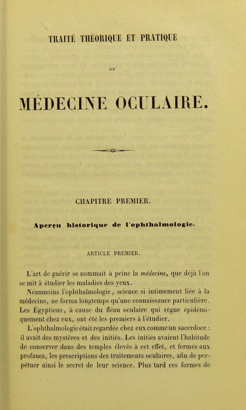 TRAITÉ THÉORIQUE ET PRATIQUE DE MÉDECINE OCULAIRE. CHAPITRE PREMIER. Aperçu historique de l'ophtlialmologie. ARTICLE PREMIER. L'art de guérir se nommait à peine la médecine, que déjà Ton se mit à étudier les maladies des yeux. Néanmoins loplithalmologie, science si intimement liée à la médecine, ne forma longtemps qu'une connaissance particulière. Les Égyptiens, à cause du fléau oculaire qui règne épidémi- quement chez eux, ont été les premiers à l'étudier. Loplithalmologie était regardée chez euxcommeun sacerdoce: il avait des mystères et des initiés. Les initiés avaient l'habitude de conserver dans des temples élevés à cet effet, et fermés aux profanes, les prescriptions des traitements oculaires, afin de per- pétuer ainsi le secret de leur science. Plus tard ces formes de