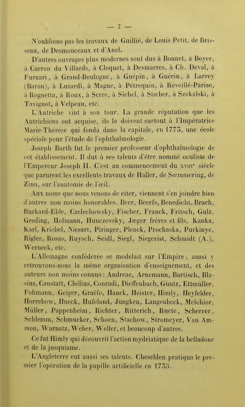 N'oublions pas les travaux de Guillié, de Louis Petit, de Bris- seau, de Desmonceaux et d'Anel. D'autres ouvrages plus modernes sont dus à Bonnet, à Boyer, à Carron du Villards, à Cloquct, à Desmarres, à Ch. Deval, à Furnari, à Grand-Boulogne, à Guépin, à Guérin, à Larrey (Baron), à Lusardi, à Magne, à Pétrequin, à Réveillé-Parise, à Rognetta, à Roux, à Serre, à Siebel, à Slœber, à Szokalski, à Tavignot, à Velpeau, etc. L'Autriche vint à son tour. La grande réputation que les Autrichiens ont acquise, ils la doivent surtout à l'Impératrice Marie-Thérèse qui fonda dans la capitale, en 1775, une école spéciale pour l'étude de l'ophthalmologie. Joseph Barth fut le premier professeur d'ophthalmologk de cet établissement. Il dut à ses talents d'être nommé oculiste de l'Empereur Joseph II. C'est au commencement du xvme siècle que parurent les excellents travaux de Haller, de Sœmmering, de Zinn, sur l'anatomie de l'œil. Aux noms que nous venons de citer, viennent s'en joindre bien d'autres non moins honorables. Beer, Beerfs, Benedicht, Brach, Burkard-Eble, Czelechowsky, Fischer, Franck, Fritsch, Gulz, Greding, Hofmann, Hunczovsky, Jseger frères et fils, Kanka, Karl, Kriebel, INiesart, Piringer, Plenck, Prochaska, Purkinye, Rigler, Rosas, Ruysch, Seidl, Siegl, Siegerist, Schmidt (A.), Werneck, etc. L'Allemagne confédérée se modelait sur l'Empire ; aussi y retrouvons-nous la même organisation d'enseignement, et des auteurs non moins connus: Andreae, Arnemann, Bartisch, Bla- sius,Canstatt, Chélius, Conradi, Dieffenbach, Guntz, Eltmùller, Fohmann, Geiger, Graëfc, Hanck, Heister, Himly, Heyfelder, Horrebow, Hueck, Hufeland, Jùngken, Langeubeck, Melchior, Miiller, Pappenheim, Richter, Ritterich, Ruete, Scherrer, Schlemm, Schmucker, Schoen, Stachow, Stromeyer, Van Am- mon, Warnatz, Weber, Wcller,et beaucoup d'autres. Ce fut Himly qui découvrit l'action mydriatique de la belladone et de la jusquiame. L'Angleterre eut aussi ses talents. Cheselden pratiqua le pre- mier l'opération de la pupille artificielle en 1755-