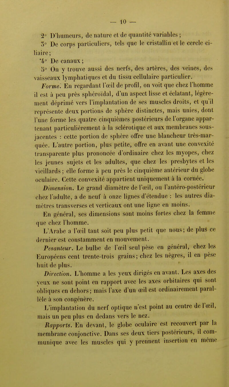 2° D'humeurs, de nature cl de quantité variables ; 5 De corps particuliers, tels que le cristallin et le cercle ci- liaire; *4° De canaux ; S0 On y trouve aussi des nerfs, des artères, des veines, do vaisseaux lymphatiques et du tissu cellulaire particulier. Forme. En regardant l'œil de profil, on voit que chez l'homme il est à peu près sphéroïdal, d'un aspect lisse et éclatant, légère- ment déprimé vers l'implantation de ses muscles droits, et qu'il représente deux portions de sphère distinctes, mais unies, dont l'une forme les quatre cinquièmes postérieurs de l'organe appar- tenant particulièrement à la sclérotique et aux membranes sous- jacentes : cette portion de sphère offre une blancheur très-mar- quée. L'autre portion, plus petite, offre en avant une convexité transparente plus prononcée d'ordinaire chez les myopes, chez les jeunes sujets et les adultes, que chez les presbytes et les vieillards ; elle forme à peu près le cinquième antérieur du globe oculaire. Celte convexité appartient uniquement à la cornée. Dimension. Le grand diamètre de l'œil, ou l'antéro-postérieur chez l'adulte, a de neuf à onze lignes d'étendue : les autres dia- mètres transverses et verticaux ont une ligne en moins. En général, ses dimensions sont moins fortes chez la femme que chez l'homme. L'Arabe a l'œil tant soit peu plus petit que nous; de plus ce dernier est constamment en mouvement. Pesanteur. Le bulbe de l'œil seul pèse en général, chez les Européens cent trente-trois grains; chez les nègres, il en pèse huit de plus. Direction. L'homme a les yeux dirigés en avant. Les axes des yeux ne sont point en rapport avec les axes orbitaires qui sont obliques en dehors ; mais l'axe d'un œil est ordinairement paral- lèle à son congénère. L'implantation du nerf optique n'est point au centre de l'œil, mais un peu plus en dedans vers le nez. Rapports. En devant, le globe oculaire est recouvert par la membrane conjonctive. Dans ses deux tiers postérieurs, il com- munique avec les muscles qui y prennent insertion en même