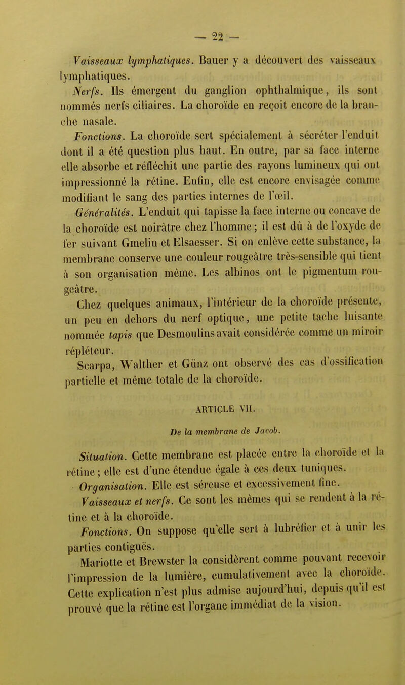 Vaisseaux lymphatiques. Bauer y a découvert des vaisseau? lymphatiques. Nerfs. Ils émergent du ganglion ophthalmique, ils soni nommés nerfs ciliaires. La choroïde en reçoit encore de la bran- che nasale. Fonctions. La choroïde sert spécialement à sécréter l'enduit dont il a été question plus haut. En outre, par sa face interne elle absorbe et réfléchit une partie des rayons lumineux qui ont impressionné la rétine. Enfin, elle est encore envisagée comme modifiant le sang des parties internes de l'œil. Généralités. L'enduit qui tapisse la face interne ou concave de la choroïde est noirâtre chez l'homme; il est dû à de l'oxyde de fer suivant Gmelin et Elsaesser. Si on enlève cette substance, la membrane conserve une couleur rougeâtre très-sensible qui tient à son organisation même. Les albinos ont le pigmentum rou- geâtre. Chez quelques animaux, l'intérieur de la choroïde présente, un peu en dehors du nerf optique, une petite tache luisante nommée tapis que Desmoulins avait considérée comme un miroir répléleur. Scarpa, Walther et Gunz ont observé des cas d'ossification partielle et même totale de la choroïde. ARTICLE VIL De la membrane de Jacob. Situation. Cette membrane est placée entre la choroïde et la rétine; elle est d'une étendue égale à ces deux tuniques. Organisation. Elle est séreuse et excessivement fine. Vaisseaux et nerfs. Ce sont les mêmes qui se rendent à la ré- tine et à la choroïde. Fonctions. On suppose qu'elle sert à lubréfier et à unir les parties contiguës. Mariotte et Brewster la considèrent comme pouvant recevoir l'impression de la lumière, cumulativement avec la choroïde. Cette explication n'est plus admise aujourd'hui, depuis qu'il est prouvé que la rétine est l'organe immédiat de la vision.