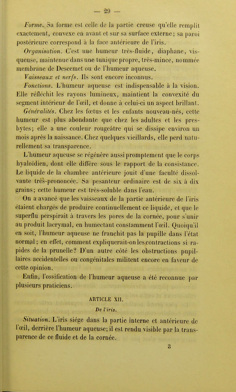 Forme. Sa forme est colle de la partie creuse quelle remplit exactement, convexe en avant et sur sa surface externe; sa paroi postérieure correspond à la face antérieure de l'iris. Organisation. C'est une humeur très-fluide, diaphane, vis- queuse, maintenue dans une lunique propre, très-mince, nommée membrane de Desccmet ou de l'humeur aqueuse. Vaisseaux et nerfs. Ils sont encore inconnus. Fonctions. L'humeur aqueuse est indispensable à la vision. Elle réfléchit les rayons lumineux, maintient la convexité du segment intérieur de l'oeil, et donne à celui-ci un aspect brillant. Généralités. Chez les fœtus et les enfants nouveau-nés, cette humeur est plus abondante que chez les adultes et les pres- bytes; elle a une couleur rougeâtre qui se dissipe environ un mois après la naissance. Chez quelques vieillards, elle perd natu- rellement sa transparence. L'humeur aqueuse se régénère aussi promptement que le corps hyaloïdien, dont elle diffère sous le rapport de la consistance. Le liquide de la chambre antérieure jouit d'une faculté dissol- vante très-prononcée. Sa pesanteur ordinaire est de six à dix grains; celte humeur est très-soluble dans l'eau. On a avancé que les vaisseaux de la partie antérieure de l'iris étaient chargés de produire continuellement ce liquide, et que le superflu perspirait à travers les pores de la cornée, pour s'unir au produit lacrymal, en humectant constamment l'œil. Quoiqu'il en soit, l'humeur aqueuse ne franchit pas la pupille dans l'étal normal; en effet, comment expliquerait-on les contractions si ra- pides de la prunelle? D'un autre côté les obstructions pupil- laires accidentelles ou congénitales militent encore en faveur de cette opinion. Enfin, l'ossification de l'humeur aqueuse a été reconnue par plusieurs praticiens. ARTICLE XII. De l'iris. Situation. L'iris siège dans la partie interne et antérieure de l'œil, derrière l'humeur aqueuse; il est rendu visible par la trans- parence de ce fluide et de la cornée. 3