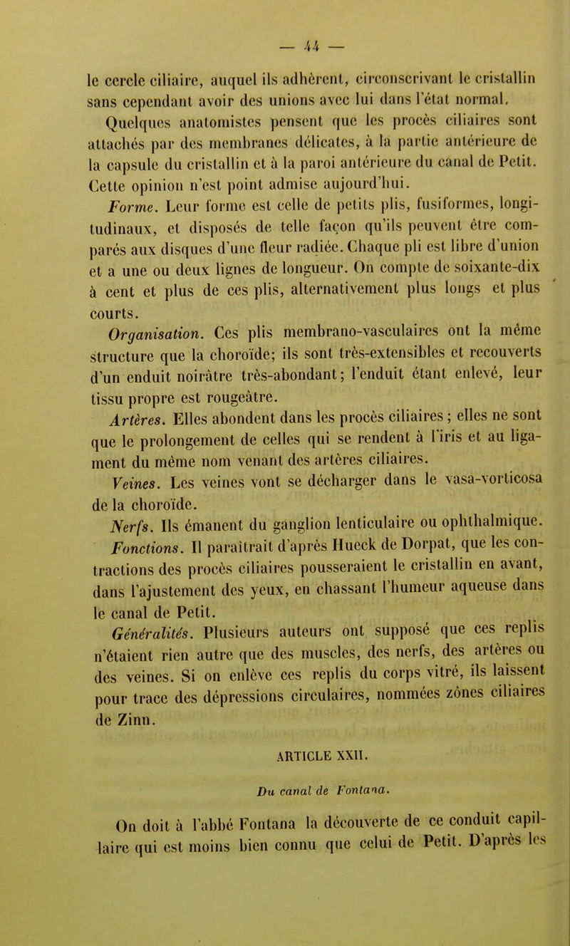 le cercle ciliairc, auquel ils adhèrent, circonscrivant le cristallin sans cependant avoir des unions avec lui dans l'état normal. Quelques anatomistes pensent que les procès ciliaires sont attachés par des membranes délicates, à la partie antérieure de la capsule du cristallin et à la paroi antérieure du canal de Petit. Cette opinion n'est point admise aujourd'hui. Forme. Leur forme est celle de petits plis, fusiformes, longi- tudinaux, et disposés de telle façon qu'ils peuvent être com- parés aux disques d'une fleur radiée. Chaque pli est libre d'union et a une ou deux lignes de longueur. On compte de soixante-dix à cent et plus de ces plis, alternativement plus longs et plus courts. Organisation. Ces plis membrano-vasculaircs ont la même structure que la choroïde; ils sont très-extensibles et recouverts d'un enduit noirâtre très-abondant; l'enduit étant enlevé, leur tissu propre est rougeàtre. Artères. Elles abondent dans les procès ciliaires ; elles ne sont que le prolongement de celles qui se rendent à l'iris et au liga- ment du même nom venant des artères ciliaires. Veines. Les veines vont se décharger dans le vasa-vorlicosa de la choroïde. Nerfs. Ils émanent du ganglion lenticulaire ou ophthalmique. Fonctions. Il paraîtrait d'après Hueck de Dorpat, que les con- tractions des procès ciliaires pousseraient le cristallin en avant, dans l'ajustement des yeux, en chassant l'humeur aqueuse dans le canal de Petit. Généralités. Plusieurs auteurs ont supposé que ces replis n'étaient rien autre que des muscles, des nerfs, des artères ou des veines. Si on enlève ces replis du corps vitré, ils laissent pour trace des dépressions circulaires, nommées zones ciliaires de Zinn. ARTICLE XXII. Du canal de Fontana. On doit à l'abbé Fontana la découverte de ce conduit capil- laire qui est moins bien connu que celui de Petit. D'après les