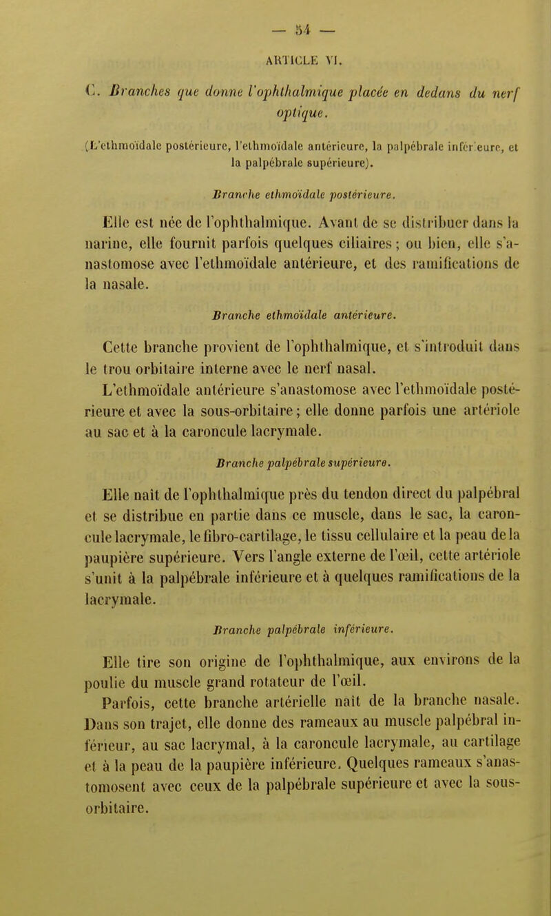 ARTICLE VI. G. Branches que donne iophthalmique placée en dedans du nerf optique. (L'ethmoïdale postérieure, l'ethmoïdale antérieure, la palpébrale inférieure, et la palpébrale supérieure). Branche ethmoïdale postérieure. Elle est née de rophthalmique. Avant de se distribuer dans la narine, elle fournit parfois quelques ciliaires ; ou bien, elle s'a- nastomose avec l'ethmoïdale antérieure, et des ramifications de la nasale. Branche ethmoïdale antérieure. Cette branche provient de rophthalmique, et s'introduit dans le trou orbitaire interne avec le nerf nasal. L'ethmoïdale antérieure s'anastomose avec l'ethmoïdale posté- rieure et avec la sous-orbitaire ; elle donne parfois une artérîole au sac et à la caroncule lacrymale. Branche palpébrale supérieure. Elle naît de rophthalmique près du tendon direct du palpébral et se distribue en partie dans ce muscle, dans le sac, la caron- cule lacrymale, lefibro-cartilage, le tissu cellulaire et la peau delà paupière supérieure. Vers l'angle externe de l'œil, cette artériole s'unit à la palpébrale inférieure et à quelques ramifications de la lacrymale. Branche palpébrale inférieure. Elle tire son origine de rophthalmique, aux environs de la poulie du muscle grand rotateur de l'œil. Parfois, cette branche artérielle naît de la branche nasale. Dans son trajet, elle donne des rameaux au muscle palpébral in- férieur, au sac lacrymal, à la caroncule lacrymale, au cartilage et à la peau de la paupière inférieure. Quelques rameaux s'anas- tomosent avec ceux de la palpébrale supérieure et avec la sous- orbilaire.