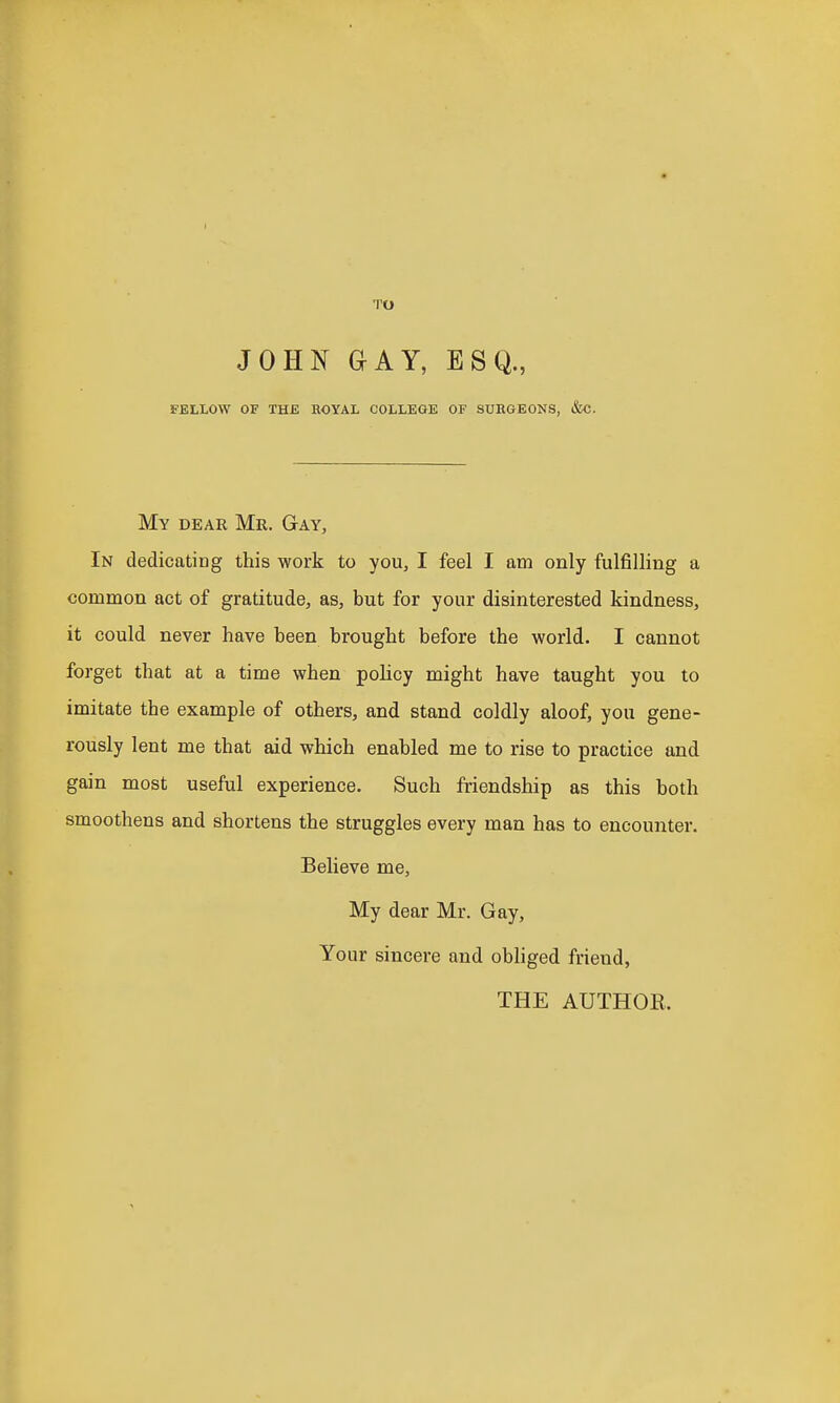 TO JOHN GAY, ESQ., FELLOW OF THE ROYAL COLLEGE OF SURGEONS, &C. My dear Mr. Gay, In dedicating this work to you, I feel I am only fulfilling a common act of gratitude, as, but for your disinterested kindness, it could never have been brought before the world. I cannot forget that at a time when policy might have taught you to imitate the example of others, and stand coldly aloof, you gene- rously lent me that aid which enabled me to rise to practice and gain most useful experience. Such friendship as this both smoothens and shortens the struggles every man has to encounter. Believe me. My dear Mr. Gay, Your sincere and obliged friend, THE AUTHOR.