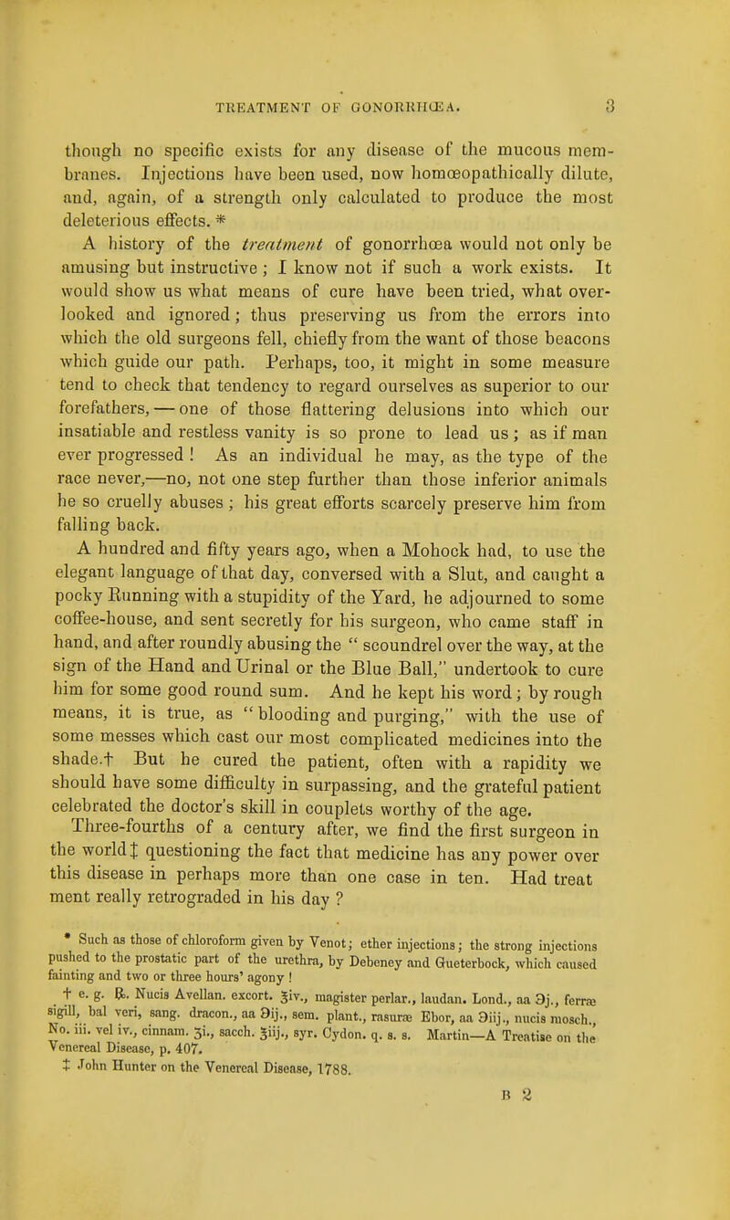 though no specific exists for any disease of the mucous mem- branes. Injections have been used, now homoeopathically dilute, and, again, of a strength only calculated to produce the most deleterious effects. * A history of the treatment of gonorrhoea would not only be amusing but instructive ; I know not if such a work exists. It would show us what means of cure have been tried, what over- looked and ignored; thus preserving us from the errors into which the old surgeons fell, chiefly from the want of those beacons which guide our path. Perhaps, too, it might in some measure tend to check that tendency to regard ourselves as superior to our forefathers, — one of those flattering delusions into which our insatiable and restless vanity is so prone to lead us; as if man ever progressed ! As an individual he may, as the type of the race never,—no, not one step further than those inferior animals he so cruelly abuses ; his great efforts scarcely preserve him from falling back. A hundred and fifty years ago, when a Mohock had, to use the elegant language of that day, conversed with a Slut, and caught a pocky Kunning with a stupidity of the Yard, he adjourned to some coffee-house, and sent secretly for his surgeon, who came staff in hand, and after roundly abusing the  scoundrel over the way, at the sign of the Hand and Urinal or the Blue Ball, undertook to cure him for some good round sum. And he kept his word; by rough means, it is true, as  blooding and purging, with the use of some messes which cast our most complicated medicines into the shade.f But he cured the patient, often with a rapidity we should have some diflaculty in surpassing, and the grateful patient celebrated the doctor's skill in couplets worthy of the age. Three-fourths of a century after, we find the first surgeon in the world! questioning the fact that medicine has any power over this disease in perhaps more than one case in ten. Had treat ment really retrograded in his day ? • Such as those of chloroform given by Venot; ether injections; the strong injections pushed to the prostatic part of the urethra, by Debeney and Gueterbock, which caused fainting and two or three hours' agony ! _ t e. g. 5.. Nucis Avellan. excort. Jiv., magister perlar., laudan. Lond., aa 3j., ferraj sigiU, bal veri, sang, dracon., aa 9ij., sem. plant., rasura Ebor, aa 3iij., nucis nioach., No. iii. vel iv., cinnam. 5i., sacch. ^iij., syr. Cydon. q. s. s. Martin—A Treatise on the Venereal Disease, p. 407. X John Hunter on the Venereal Disease, 1788. B 2