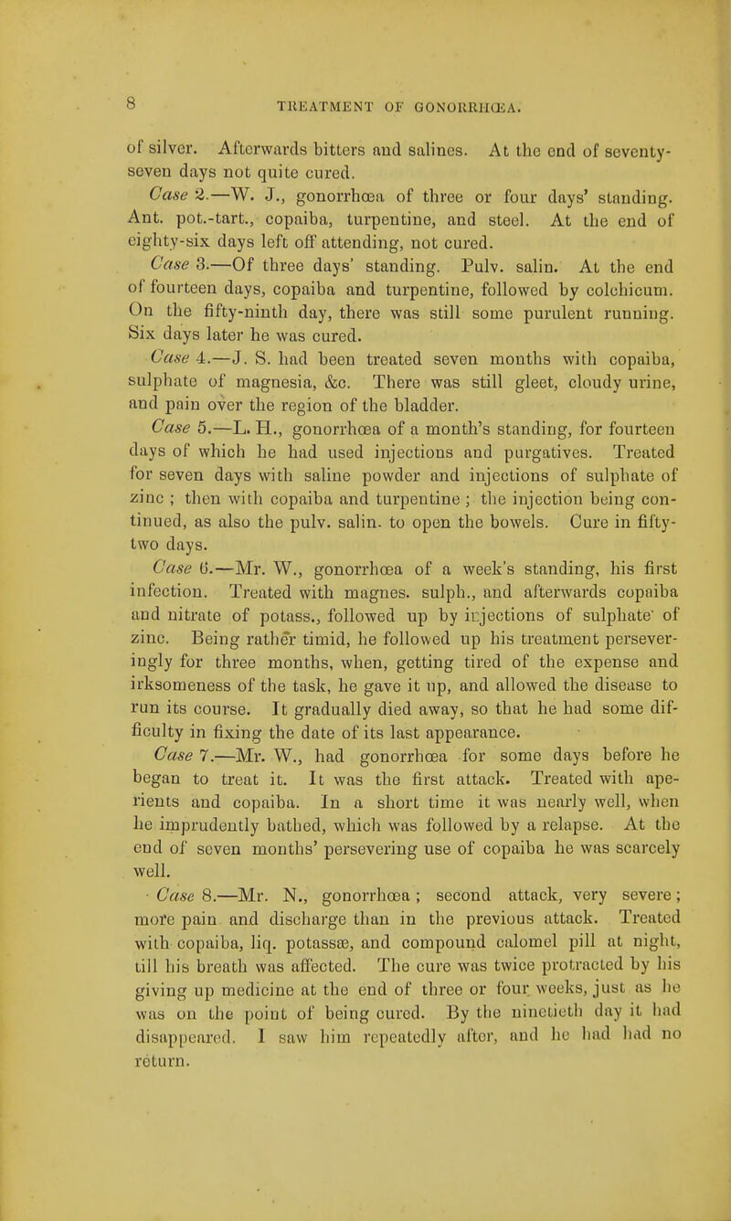 of silver. Afterwards bitters and salines. At the end of seventy- seven days not quite cured, Case 2.—W. J,, gonorrhosa of three or four days' standing. Ant. pot.-tart., copaiba, turpentine, and steel. At the end of eighty-six days left off attending, not cured. Case 3.—Of three days' standing. Pulv. salin. At the end of fourteen days, copaiba and turpentine, followed by colchicum. On the fifty-ninth day, there was still some purulent running. Six days later he was cured. Case 4.—J. S. had been treated seven mouths with copaiba, sulphate of magnesia, &c. There was still gleet, cloudy urine, and pain over the region of the bladder. Case 5.—L. H., gonorrhoea of a month's standing, for fourteen days of which he had used injections and purgatives. Treated for seven days with saline powder and injections of sulphate of zinc ; then with copaiba and turpentine ; the injection being con- tinued, as also the pulv. salin. to open the bowels. Cure in fifty- two days. Case (3.—Mr. W., gonorrhcea of a week's standing, his first infection. Treated with magnes. sulph., and afterwards copaiba and nitrate of potass., followed up by injections of sulphate' of zinc. Being rather timid, he follov\ed up his treatment persever- ingly for three months, when, getting tired of the expense and irksomeness of the task, he gave it up, and allowed the disease to run its course. It gradually died away, so that he had some dif- ficulty in fixing the date of its last appearance. Case 7.—Mr. W., had gonorrhoea for some days before he began to treat it. It was the first attack. Treated with ape- rients and copaiba. In a short time it was nearly well, when he imprudently bathed, which was followed by a relapse. At the end of seven months' persevering use of copaiba he was scarcely well. • Case 8.—Mr. N., gonorrhoea ; second attack, very severe ; more pain and discharge than in the previous attack. Treated with copaiba, liq. potassse, and compound calomel pill at night, till his breath was affected. The cure was twice protracted by his giving up medicine at the end of three or four weeks, just as he was on the point of being cured. By the ninetieth day it had disappeared. I saw him repeatedly after, and he had had no return.