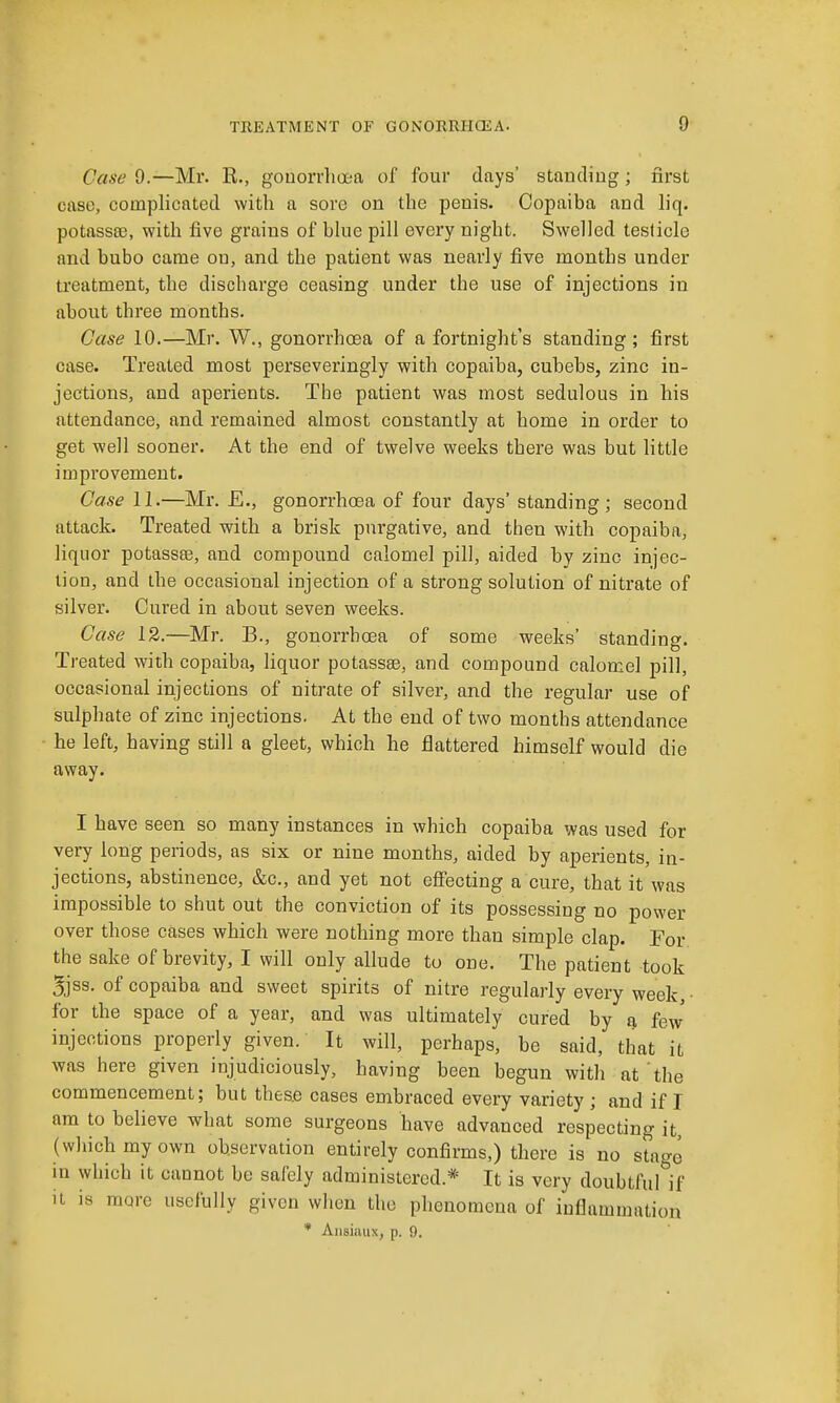 Case 9.—Mr. R., gouorrlioea of four days' standing; first case, complicated with a sore on the penis. Copaiba and liq. potasses, with five grains of bhie pill every night. Swelled testicle and bubo came on, and the patient was nearly five months under treatment, the discharge ceasing under the use of injections in about three months. Case 10.—Mr. W., gonorrhoea of a fortnight's standing; first case. Treated most perseveringly with copaiba, cubebs, zinc in- jections, and aperients. The patient was most sedulous in his attendance, and remained almost constantly at home in order to get well sooner. At the end of twelve weeks there was but little improvement. Case 11.—Mr. £., gonorrhoea of four days' standing; second attack. Treated with a brisk purgative, and then with copaiba, liquor potassee, and compound calomel pill, aided by zinc injec- tion, and the occasional injection of a strong solution of nitrate of silver. Cured in about seven weeks. Case 12.—Mr. B., gonorrhoea of some weeks' standing. Treated with copaiba, liquor potassae, and compound calomel pill, occasional injections of nitrate of silver, and the regular use of sulphate of zinc injections. At the end of two months attendance he left, having still a gleet, which he flattered himself would die away. I have seen so many instances in which copaiba was used for very long periods, as six or nine months, aided by aperients, in- jections, abstinence, &c., and yet not effecting a cure, that it was impossible to shut out the conviction of its possessing no power over those cases which were nothing more than simple clap. For the sake of brevity, I will only allude to one. The patient took 3jss. of copaiba and sweet spirits of nitre regulariy every week, • for the space of a year, and was ultimately cured by a few injections properiy given. It will, perhaps, be said, that it was here given injudiciously, having been begun with at the commencement; but these cases embraced every variety; and if I am to believe what some surgeons have advanced respecting it, (which my own observation entirely confirms,) there is no stage in which it cannot be safely administered.* It is very doubtful if it is more usefully given when the phenomena of inflammation * Ansiinix, p. 9.