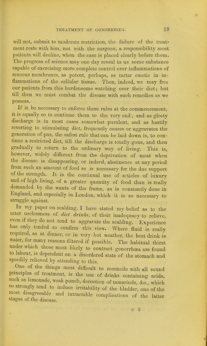will not, submit to moderate restriction, the failure of the treat- ment rests with him, not with the surgeon, a responsibility most patients will decline, when the case is placed clearly before them. The progress of science may one day reveal to us some substance capable of exercising more complete control over inflammations of mucous membranes, as potent, perhaps, as tartar emetic in in- flammations of the cellular tissue. Then, indeed, we may free our patients from this burdensome watching over their diet; but till. then we must combat the disease with such remedies as we possess. If it be necessary to enforce these rules at the commencement, it is equally so to continue them to the very end; and as gleety discharge is in most cases somewhat purulent, and as hastily reverting to stimulating diet, frequently causes or aggravates the generation of pus, the safest rule that can be laid down is, to con- tinue a restricted diet, till the discharge is totally gone, and then gradually to return to the ordinary way of living. This is, however, widely different from the deprivation of meat when the disease is disappearing, or indeed, abstinence at any period from such an amount of food as is necessary for the due support of the strength. It is the continual use of articles of luxury and of high living, of a greater quantity of food than is really demanded by the wants of the frame, as is constantly done in England, and especially in London, which it is so necessary to struggle against. In ray paper on scalding, I have stated mv belief as to the utter uselessness of diet drinks, of their inadequacy to relieve, even if they do not tend to aggravate the scalding. Experience has only tended to confirm this view. Where fluid is really required, as at dinner, or in very hot weather, the best drink is water, for many reasons filtered if possible. The habitual thirst under which those most hkely to contract gonorrhoea are found to labour, IS dependent on a disordered state of the stomach and speedily reheved by attending to this. One of the things most difficult to reconcile with all sound principles of treatment, is the use of drinks containing acids, such as lemonade, weak punch, decoction of tamarinds, &c., which so strongly tend to induce irritabihty of the bladder, one of the most disagreeable and intractable complications of the latter stages of the disease. c 2